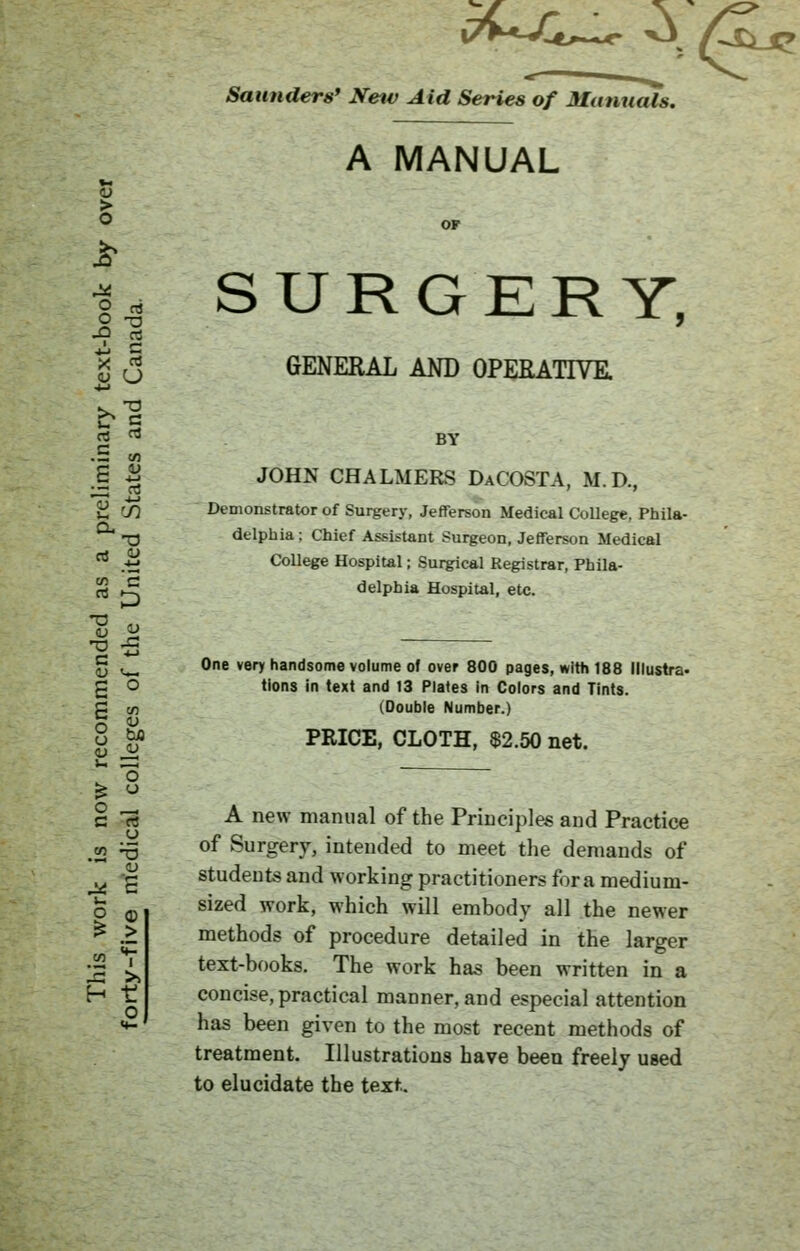 o u b 3 Saunders' New Aid Series of Manuals. A MANUAL SURGERY, > o O -o * J GENERAL AND OPERATIVE. •4-1 rt rt BY .5 w S £ JOHN CHALMERS DaCOSTA, M.D., £ '/) Demonstrator of Surgery, Jefferson Medical College, Phila- T3 delphia ; Chief Assistant Surgeon, Jefferson Medical rt .-m College Hospital; Surgical Registrar, Phila- rt >-^ delphia Hospital, etc. *s « •g 5 g Vm One very handsome volume of over 800 pages, with 188 Illustra- tions in text and 13 Plates in Colors and Tints. g en (Double Number.) o £* PRICE, CLOTH, $2.50 net. § 3 A new manual of the Principles and Practice „ ~ of Surgery, intended to meet the demands of ^ -g students and working practitioners foramedium- £ Q sized work, which will embody all the newer ^ > methods of procedure detailed in the larger Jj ^ text-books. The work has been written in a H t! concise, practical manner, and especial attention 5-' has been given to the most recent methods of treatment. Illustrations have been freely used to elucidate the text.