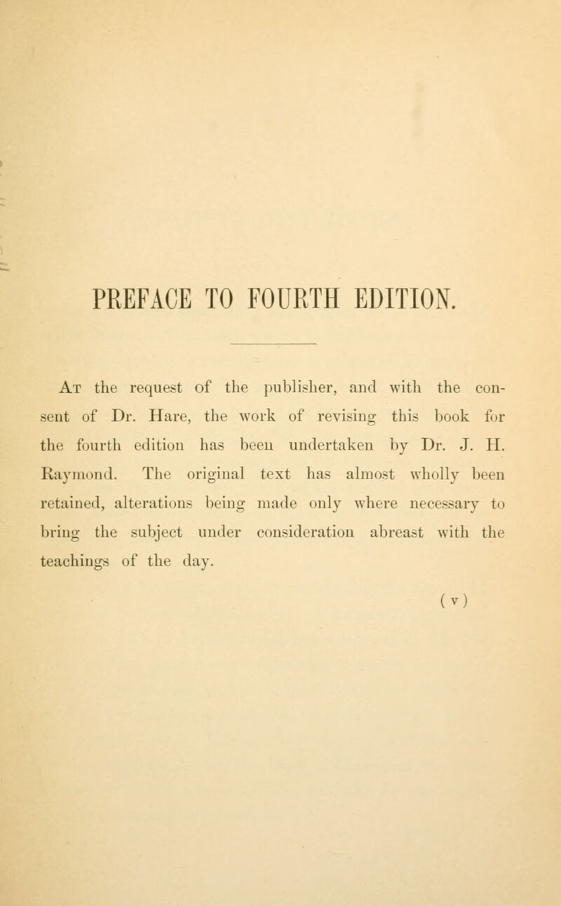 PREFACE TO FOURTH EDITION. At the request of the publisher, and with the con- sent of Dr. Hare, the work of revising this book for the fourth edition has been undertaken by Dr. J. H. Raymond. The original text has almost wholly been retained, alterations being made only where necessary to bring the subject under consideration abreast with the teachings of the day.