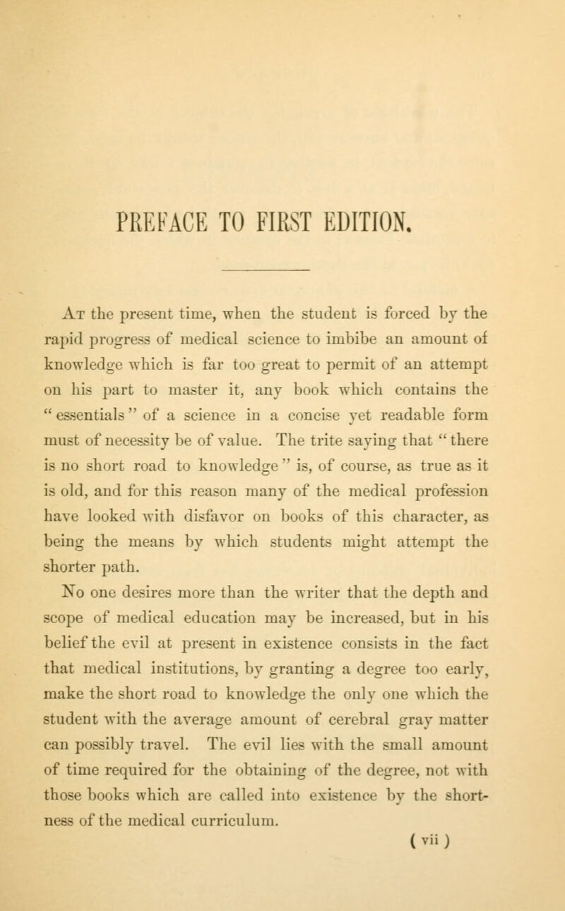 At the present time, when the student is forced by the rapid progress of medical science to imbibe an amount of knowledge which is far too great to permit of an attempt on his part to master it, any book which contains the essentials of a science in a concise yet readable form must of necessity be of value. The trite saying that there is no short road to knowledge  is, of course, as true as it is old, and for this reason many of the medical profession have looked with disfavor on books of this character, as being the means by which students might attempt the shorter path. No one desires more than the writer that the depth and scope of medical education may be increased, but in his belief the evil at present in existence consists in the fact that medical institutions, by granting a degree too early, make the short road to knowledge the only one which the student with the average amount of cerebral gray matter can possibly travel. The evil lies with the small amount of time required for the obtaining of the degree, not with those books which are called into existence by the short- ness of the medical curriculum.