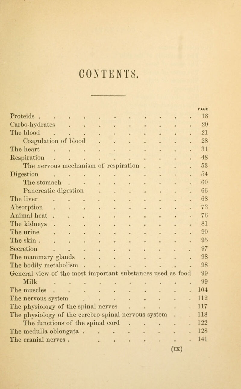 CONTENTS. PAGE Proteids 18 Carbo-hydrates 20 The blood 21 Coagulation of blood 28 The heart 31 Respiration 48 The nervous mechanism of respiration .... 53 Digestion .......... 54 The stomach GO Pancreatic digestion 66 The liver 68 Absorption .73 Animal heat 76 The kidneys 81 The urine 90 The skin 95 Secretion 97 The mammary glands 98 The bodily metabolism 98 General view of the most important substances used as food 99 Milk 99 The muscles 104 The nervous system 112 The physiology of the spinal nerves 117 The physiology of the cerebro-spiual nervous system . .118 The functions of the spinal cord 122 The medulla oblongata 128 The cranial nerves . 141