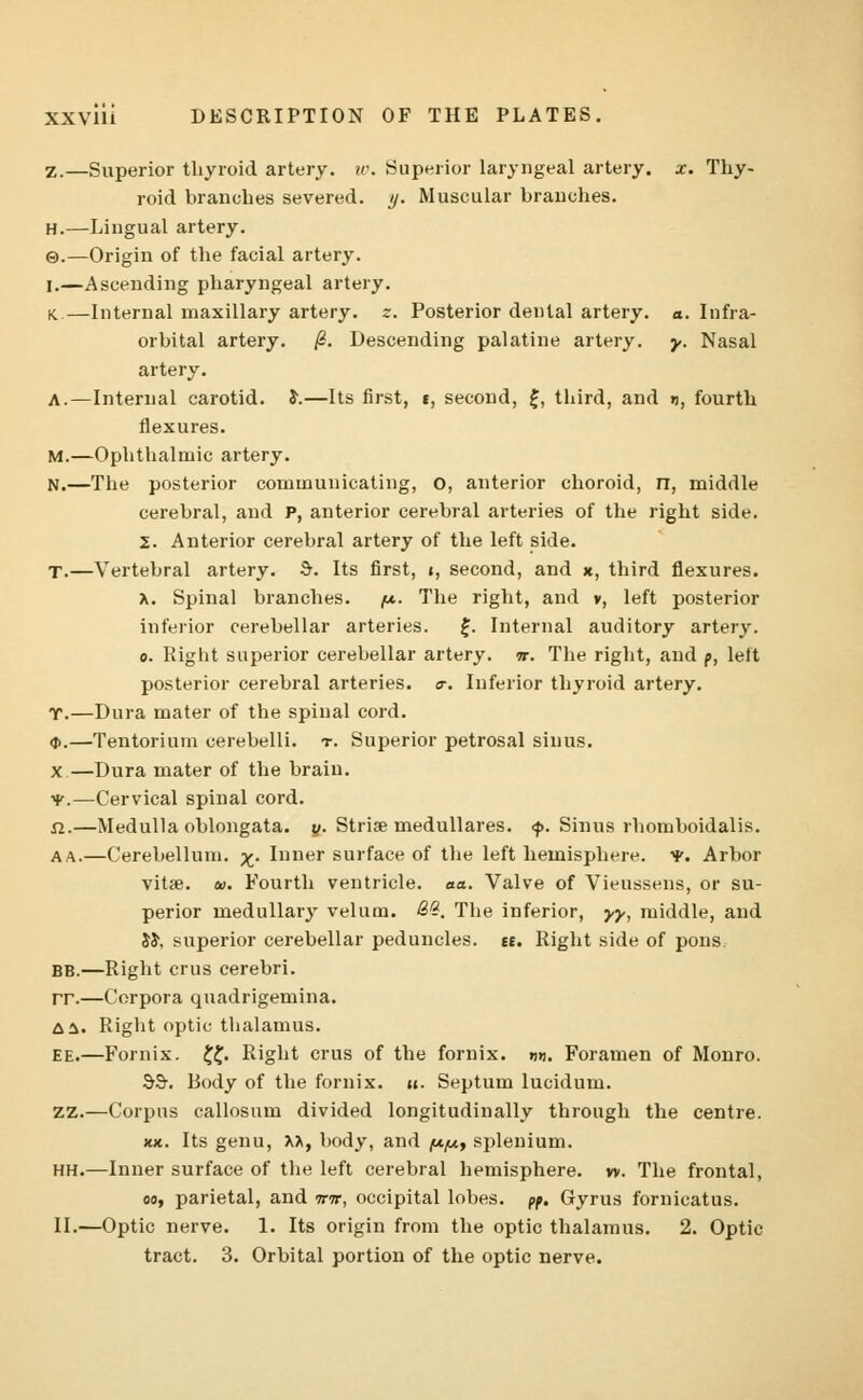 Z.—Superior thyroid artery, w. Superior laryngeal artery, x. Thy- roid branches severed, y. Muscular branches. H.—Lingual artery. ©.—Origin of the facial artery. I.—Ascending pharyngeal artery. K.—Internal maxillary artery, z. Posterior dental artery, a. Infra- orbital artery. /?. Descending palatine artery, y. Nasal artery. A.—Internal carotid. S\—Its first, t, second, £, third, and », fourth flexures. M.—Ophthalmic artery. N.—The posterior communicating, O, anterior choroid, n, middle cerebral, and P, anterior cerebral arteries of the right side. 2. Anterior cerebral artery of the left side. T.—Vertebral artery. $. Its first, i, second, and x, third flexures, x. Spinal branches, /t*. The right, and v, left posterior inferior cerebellar arteries. £. Internal auditory artery, o. Right superior cerebellar artery, it. The right, and p, left posterior cerebral arteries. <r. Inferior thyroid artery. T.—Dura mater of the spinal cord. <j>.—Tentorium cerebelli. t. Superior petrosal sinus. x—Dura mater of the brain. •V.—Cervical spinal cord. n.—Medulla oblongata, y. Stria? medullares. <p. Sinus rhomboidalis. AA.—Cerebellum. ^. Inner surface of the left hemisphere. •*. Arbor vita?. &>. Fourth ventricle, aa. Valve of Vieussens, or su- perior medullary velum. &%. The inferior, yy, middle, and JS\ superior cerebellar peduncles, tt. Right side of pons BB.—Right cms cerebri. rr.—Corpora quadrigemina. A a. Right optic thalamus. ee.—Fornix. ££. Right cms of the fornix. «u. Foramen of Monro. 99-. Body of the fornix, u. Septum lucidum. ZZ.—Corpus callosum divided longitudinally through the centre, xx. Its genu, XA, body, and fx/x, splenium. hh.—Inner surface of the left cerebral hemisphere, w. The frontal, oo, parietal, and irir, occipital lobes, pp. Gyrus fornicatus. II.—Optic nerve. 1. Its origin from the optic thalamus. 2. Optic tract. 3. Orbital portion of the optic nerve.