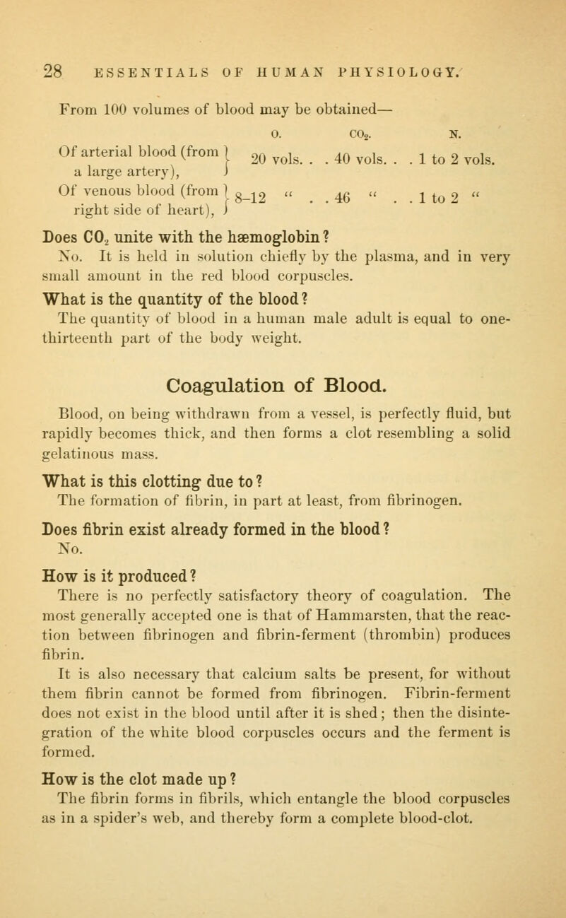 From 100 volumes of blood may be obtained— 0. C02. N. Of arterial blood (from) 20 vols . 40 vols. . . 1 to 2 vols. a large artery), ) Of venous blood (from ] 8_^ « 45 « 1 to 2  rigbt side of heart), i Does C02 unite with the haemoglobin? No. It is held in solution chiefly by the plasma, and in very small amount in the red blood corpuscles. What is the quantity of the blood ? The quantity of blood in a human male adult is equal to one- thirteenth part of the body weight. Coagulation of Blood. Blood, on being withdrawn from a vessel, is perfectly fluid, but rapidly becomes thick, and then forms a clot resembling a solid gelatinous mass. What is this clotting due to ? The formation of fibrin, in part at least, from fibrinogen. Does fibrin exist already formed in the blood ? No. How is it produced ? There is no perfectly satisfactory theory of coagulation. The most generally accepted one is that of Hammarsten, that the reac- tion between fibrinogen and fibrin-ferment (thrombin) produces fibrin. It is also necessary that calcium salts be present, for without them fibrin cannot be formed from fibrinogen. Fibrin-ferment does not exist in the blood until after it is shed; then the disinte- gration of the white blood corpuscles occurs and the ferment is formed. How is the clot made up ? The fibrin forms in fibrils, which entangle the blood corpuscles as in a spider's web, and thereby form a complete blood-clot.