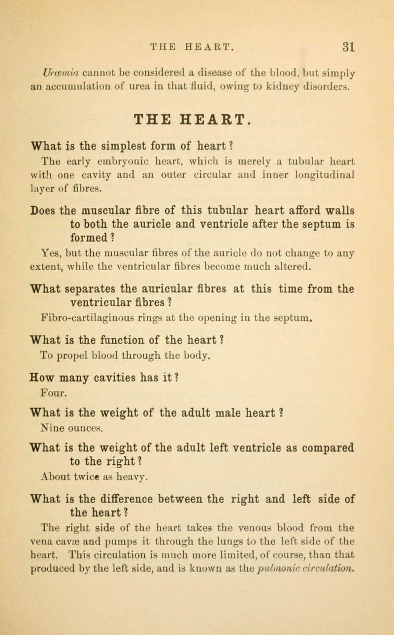 Uni'iiiin cannot be considered a disease of the blood, but simply an accumulation of urea in that fluid, owing to kidney disorders. THE HEART. What is the simplest form of heart ? The early embryonic heart, which is merely a tubular heart with one cavity and an outer circular and inner longitudinal layer of fibres. Does the muscular fibre of this tubular heart afford walls to both the auricle and ventricle after the septum is formed ? Yes, but the muscular fibres of the auricle do not change to any extent, while the ventricular fibres become much altered. What separates the auricular fibres at this time from the ventricular fibres ? Fibrocartilaginous rings at the opening in the septum. What is the function of the heart ? To propel blood through the body. How many cavities has it ? Four. What is the weight of the adult male heart ? Nine ounces. What is the weight of the adult left ventricle as compared to the right? About twice as heavy. What is the difference between the right and left side of the heart ? The right side of the heart takes the venous blood from the vena cava? and pumps it through the lungs to the left side of the heart. This circulation is much more limited, of course, than that produced by the left side, and is known as the pulmonic circulation.