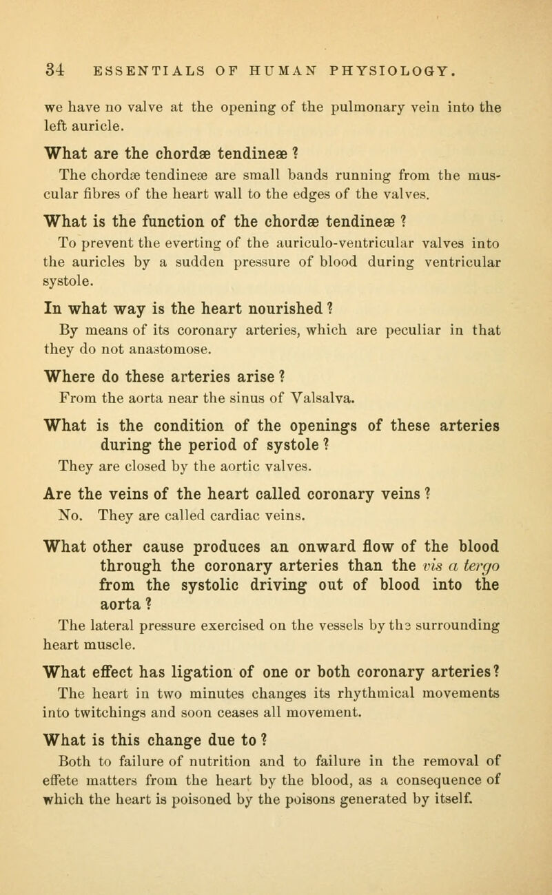 we have no valve at the opening of the pulmonary vein into the left auricle. What are the chordae tendineae ? The chordae tendineae are small bands running from the mus- cular fibres of the heart wall to the edges of the valves. What is the function of the chordae tendineae ? To prevent the everting of the auriculo-ventricular valves into the auricles by a sudden pressure of blood during ventricular systole. In what way is the heart nourished ? By means of its coronary arteries, which are peculiar in that they do not anastomose. Where do these arteries arise ? From the aorta near the sinus of Valsalva. What is the condition of the openings of these arteries during the period of systole ? They are closed by the aortic valves. Are the veins of the heart called coronary veins ? No. They are called cardiac veins. What other cause produces an onward flow of the blood through the coronary arteries than the vis a tergo from the systolic driving out of blood into the aorta ? The lateral pressure exercised on the vessels by tha surrounding heart muscle. What effect has ligation of one or both coronary arteries? The heart in two minutes changes its rhythmical movements into twitchings and soon ceases all movement. What is this change due to ? Both to failure of nutrition and to failure in the removal of effete matters from the heart by the blood, as a consequence of which the heart is poisoned by the poisons generated by itself.