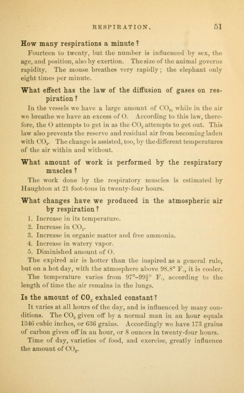 How many respirations a minute ? Fourteen to twenty, but the number is influenced by Bex, the age, and position, also by exertion. Thesi/.e ot'tbe animal governs rapidity. The mouse breathes very rapidly; the elephant only eight times per minute. What effect has the law of the diffusion of gases on res- piration ? In the vessels we have a large amount of C02, while in the air we breathe we have an excess of O. According to this law, there- lore, the 0 attempts to get in as the CO, attempts to get out. This law also prevents the reserve and residual air from becoming laden with (_'<).,. The change is assisted, too, by the different temperatures of the air within and without. What amount of work is performed by the respiratory muscles ? The work done by the respiratory muscles is estimated by Haughton at 21 foot-tons in twenty-four hours. What changes have we produced in the atmospheric air by respiration? 1. Increase in its temperature. 2. Increase in C02. 3. Increase in organic matter and free ammonia. 4. Increase in watery vapor. 5. Diminished amount of O. The expired air is hotter than the inspired as a general rule, but on a hot day, with the atmosphere al>ove <k.s° 1'., it is cooler. The temperature varies from 97°-99^. 1\. according to the length of time the air remains in the lungs. Is the amount of CO. exhaled constant? It varies at all hours of the day, and is influenced by many con- ditions. The C02 given off by a normal man in an hour equals 1346 cubic inches, or 636 grains. Accordingly we have 173 grains of carbon given off in an hour, or 8 ounces in twenty-four hours. Time of day, varieties of food, and exercise, greatly influence the amount of (.'(>.,.