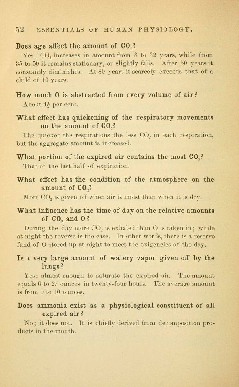 Does age affect the amount of COJ Yes; C02 increases in amount from 8 to 32 years, while from 35 to 50 it remains stationary, or slightly falls. After 50 years it constantly diminishes. At 80 years it scarcely exceeds that of a child of 10 years. How much 0 is abstracted from every volume of air ? About 4\ per cent, What effect has quickening of the respiratory movements on the amount of C02? The quicker the respirations the less C02 in each respiration, but the aggregate amount is increased. What portion of the expired air contains the most C02? That of the last half of expiration. What effect has the condition of the atmosphere on the amount of C02? More C02 is given off when air is moist than when it is dry. What influence has the time of day on the relative amounts of C02 and 0 ? During the day more C0.2 is exhaled than O is taken in; while at night the reverse is the case. In other words, there is a reserve fund of O stored up at night to meet the exigencies of the day. Is a very large amount of watery vapor given off by the lungs ? Yes; almost enough to saturate the expired air. The amount equals 6 to 27 ounces in twenty-four hours. The average amount is from 0 to 10 ounces. Does ammonia exist as a physiological constituent of all expired air? No; it does not. It is chiefly derived from decomposition pro- ducts in the mouth.