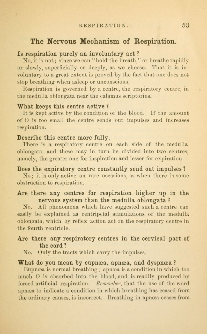 The Nervous Mechanism of Respiration. Is respiration purely an involuntary act ? No, it is not; since we can hold the breath,'' or breathe rapidly or slowly, superficially or deeply, as we choose. That it is in- voluntary to a great extent is proved by the fact that one does not stop breathing when asleep or unconscious. Respiration is governed by a centre, the respiratory centre, in the medulla oblongata near the calamus scriptorius. What keeps this centre active ? It is kept active by the condition of the blood. If the amount of O is too small the centre sends out impulses and increases respiration. Describe this centre more fully. There is a respiratory centre on each side of the medulla oblongata, and these may in turn be divided into two centres, namely, the greater one for inspiration and lesser for expiration. Does the expiratory centre constantly send out impulses ? \<>; it is only active on rare occasions, as when there is some obstruction to respiration. Are there any centres for respiration higher up in the nervous system than the medulla oblongata ? No. All phenomena which have suggested such a centre can easily be explained as centripetal stimulations of the medulla oblongata, which hy reflex action act on the respiratory centre in the fourth ventricle. Are there any respiratory centres in the cervical part of the cord ? No. Only the tracts which carry the impulses. What do you mean by eupnoea, apncea, and dyspnoea ? Eupncea is normal breathing; apncea is a condition in which too much O is absorbed into the blood, and is readily produced by forced artificial respiration. Remember, that the use of the word apncea to indicate a condition in which breathing has ceased froir. the ordinary causes, is incorrect. Breathing in apnoea ceases from