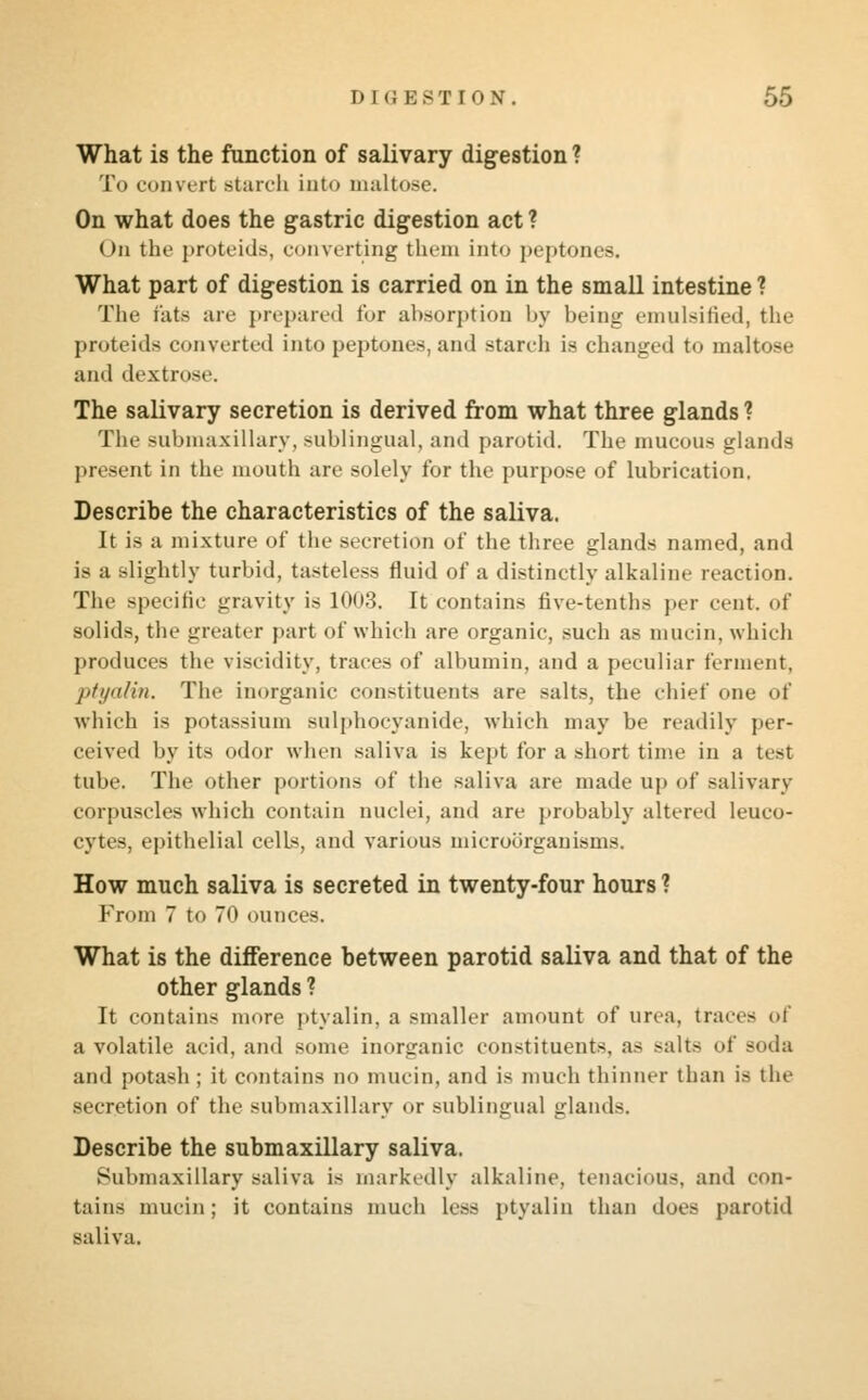 What is the function of salivary digestion ? To convert starch into maltose. On what does the gastric digestion act ? ()n the proteids, converting them into peptones. What part of digestion is carried on in the small intestine ? The fats art' prepared for absorption by being emulsified, the proteids converted into peptones, and starch is changed to maltose and dextrose The salivary secretion is derived from what three glands ? The submaxillary, sublingual, and parotid. The mucous glands present in the mouth are solely for the purpose of lubrication. Describe the characteristics of the saliva. It is a mixture of the secretion of the three glands named, and is a slightly turbid, tasteless fluid of a distinctly alkaline reaction. The specific gravity is 1003. It contains five-tenths per cent, of solids, the greater part of which are organic, such as mucin, which produces the viscidity, traces of albumin, and a peculiar ferment, ptyalin. The inorganic constituents are salts, the chief one of which is potassium sulphocyanide, which may be readily per- ceived by its odor when saliva is kept for a short time in a test tube. The other portions of the saliva are made up of salivary corpuscles which contain nuclei, and are probably altered leuco- cytes, epithelial cells, and various microorganisms. How much saliva is secreted in twenty-four hours ? From 7 to 70 ounces. What is the difference between parotid saliva and that of the other glands ? It contains more ptyalin, a smaller amount of urea, traces of a volatile acid, and some inorganic constituents, as >alts of soda and potash ; it contains no mucin, and is much thinner than is the secretion of the submaxillary or sublingual glands. Describe the submaxillary saliva. Submaxillary saliva is markedly alkaline, tenacious, and con- tains mucin; it contains much less ptyalin than does parotid saliva.