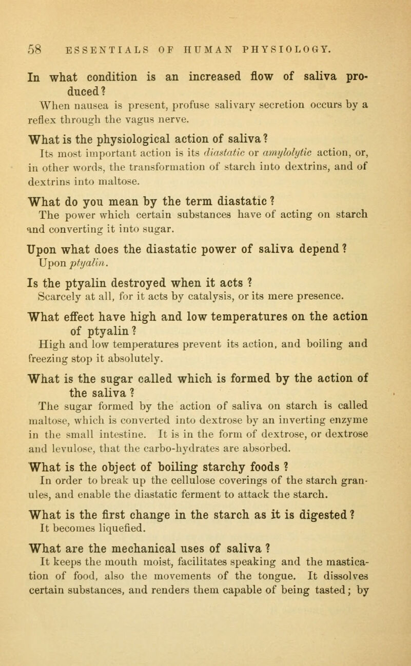 In what condition is an increased flow of saliva pro- duced? When nausea is present, profuse salivary secretion occurs by a reflex through the vagus nerve. What is the physiological action of saliva ? Its most important action is its diastatic or amylolylic action, or, in other words, the transformation of starch into dextrins, and of dextrins into maltose. What do you mean by the term diastatic ? The power which certain substances have of acting on starch and converting it into sugar. Upon what does the diastatic power of saliva depend ? Upon ptyalin. Is the ptyalin destroyed when it acts ? Scarcely at all, for it acts by catalysis, or its mere presence. What effect have high and low temperatures on the action of ptyalin? High and low temperatures prevent its action, and boiling and freezing stop it absolutely. What is the sugar called which is formed by the action of the saliva ? The sugar formed by the action of saliva on starch is called maltose, which is converted into dextrose by an inverting enzyme in the small intestine. It is in the form of dextrose, or dextrose and levulose, that the carbo-hydrates are absorbed. What is the object of boiling starchy foods ? In order to break up the cellulose coverings of the starch gran- ules, and enable the diastatic ferment to attack the starch. What is the first change in the starch as it is digested ? It becomes liquefied. What are the mechanical uses of saliva ? It keeps the mouth moist, facilitates speaking and the mastica- tion of food, also the movements of the tongue. It dissolves certain substances, and renders them capable of being tasted; by