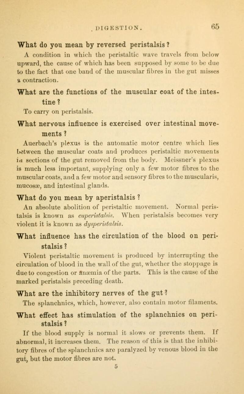 What do you mean by reversed peristalsis ? A condition in which the peristaltic wave travels from below upward, the cause of which has been supposed by sonic to be due to the fact that one band of the muscular fibres in the gut misses a contraction. What are the functions of the muscular coat of the intes- tine ? To carry on peristalsis. What nervous influence is exercised over intestinal move- ments ? Auerbach's plexus is the automatic motor centre which lies between the muscular coats and produces peristaltic movements iu sections of the gut removed from the body. Meissner's plexus is much less important, supplying only a few motor fibres to the muscular coats, and a few motor and sensory fibres to the muscularis, mucosa?, and intestinal glands. What do you mean by aperistalsis ? An absolute abolition of peristaltic movement. Normal peris- talsis is known as euperistalsis. When peristalsis becomes very violent it is known as dyaperistalsis. What influence has the circulation of the blood on peri- stalsis ? Violent peristaltic movement is produced by interrupting the circulation of blood in the wall of the gut, whether the stoppage is due to congestion or anaemia of the parts. This is the cause of the marked peristalsis preceding death. What are the inhibitory nerves of the gut ? The splanchnics, which, however, also contain motor filaments. What effect has stimulation of the splanchnics on peri- stalsis ? If the blood supply is normal it slows or prevents them. If abnormal, it increases them. The reason of this is that the inhibi- tory fibres of the splanchnics are paralyzed by venous blood in the gut, but the motor fibres are not.