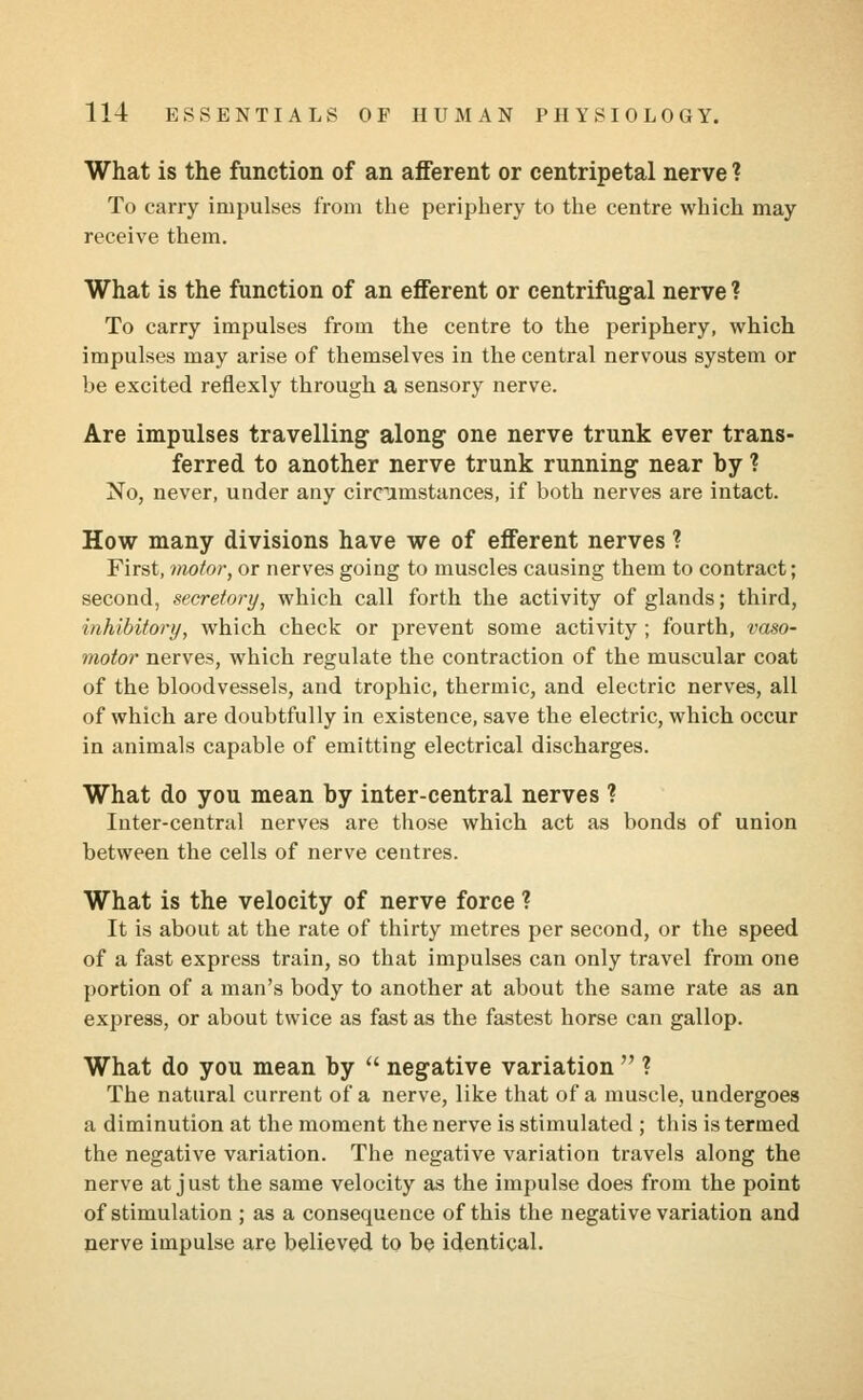 What is the function of an afferent or centripetal nerve ? To carry impulses from the periphery to the centre which may receive them. What is the function of an efferent or centrifugal nerve ? To carry impulses from the centre to the periphery, which impulses may arise of themselves in the central nervous system or be excited reflexly through a sensory nerve. Are impulses travelling along one nerve trunk ever trans- ferred to another nerve trunk running near by ? No, never, under any circumstances, if both nerves are intact. How many divisions have we of efferent nerves ? First, motor, or nerves going to muscles causing them to contract; second, secretory, which call forth the activity of glands; third, inhibitory, which check or prevent some activity ; fourth, vaso- motor nerves, which regulate the contraction of the muscular coat of the bloodvessels, and trophic, thermic, and electric nerves, all of which are doubtfully in existence, save the electric, which occur in animals capable of emitting electrical discharges. What do you mean by inter-central nerves ? Inter-central nerves are those which act as bonds of union between the cells of nerve centres. What is the velocity of nerve force ? It is about at the rate of thirty metres per second, or the speed of a fast express train, so that impulses can only travel from one portion of a man's body to another at about the same rate as an express, or about twice as fast as the fastest horse can gallop. What do you mean by  negative variation  ? The natural current of a nerve, like that of a muscle, undergoes a diminution at the moment the nerve is stimulated ; this is termed the negative variation. The negative variation travels along the nerve at just the same velocity as the impulse does from the point of stimulation ; as a consequence of this the negative variation and nerve impulse are believed to be identical.