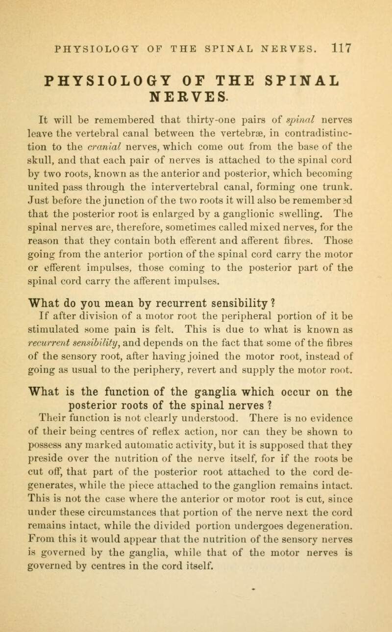 PHYSIOLOGY OF THE SPINAL NERVES. It will be remembered that thirty-one pairs of spinal nerves leave the vertebral canal between the vertebrae, in contradistinc- tion to the cranial nerves, which come out from the base of the skull, and that each pair of nerves is attached to the spinal cord by two roots, known as the anterior and posterior, which becoming united pass through the intervertebral canal, forming one trunk. Just before the junction of the two roots it will also be remembered that the posterior root is enlarged by a ganglionic swelling. The spinal nerves are, therefore, sometimes called mixed nerves, for the reason that they contain both efferent and afferent fibres. Those going from the anterior portion of the spinal cord carry the motor or efferent impulses, those coming to the posterior part of the spinal cord carry the afferent impulses. What do you mean by recurrent sensibility ? If after division of a motor root the peripheral portion of it be stimulated some pain is felt. This is due to what is known as recurrent sensibility, and depends on the fact that some of the fibres of the sensory root, after having joined the motor root, instead of going as usual to the periphery, revert and supply the motor root. What is the function of the ganglia which occur on the posterior roots of the spinal nerves ? Their function is not clearly understood. There is no evidence of their being centres of reflex action, nor can they be shown to possess any marked automatic activity, but it is supposed that they preside over the nutrition of the nerve itself, for if the roots be cut off, that part of the posterior root attached to the cord de- generates, while the piece attached to the ganglion remains intact. This is not the case where the anterior or motor root is cut, since under these circumstances that portion of the nerve next the cord remains intact, while the divided portion undergoes degeneration. From this it would appear that the nutrition of the sensory nerves is governed by the ganglia, while that of the motor nerves is governed by centres in the cord itself.