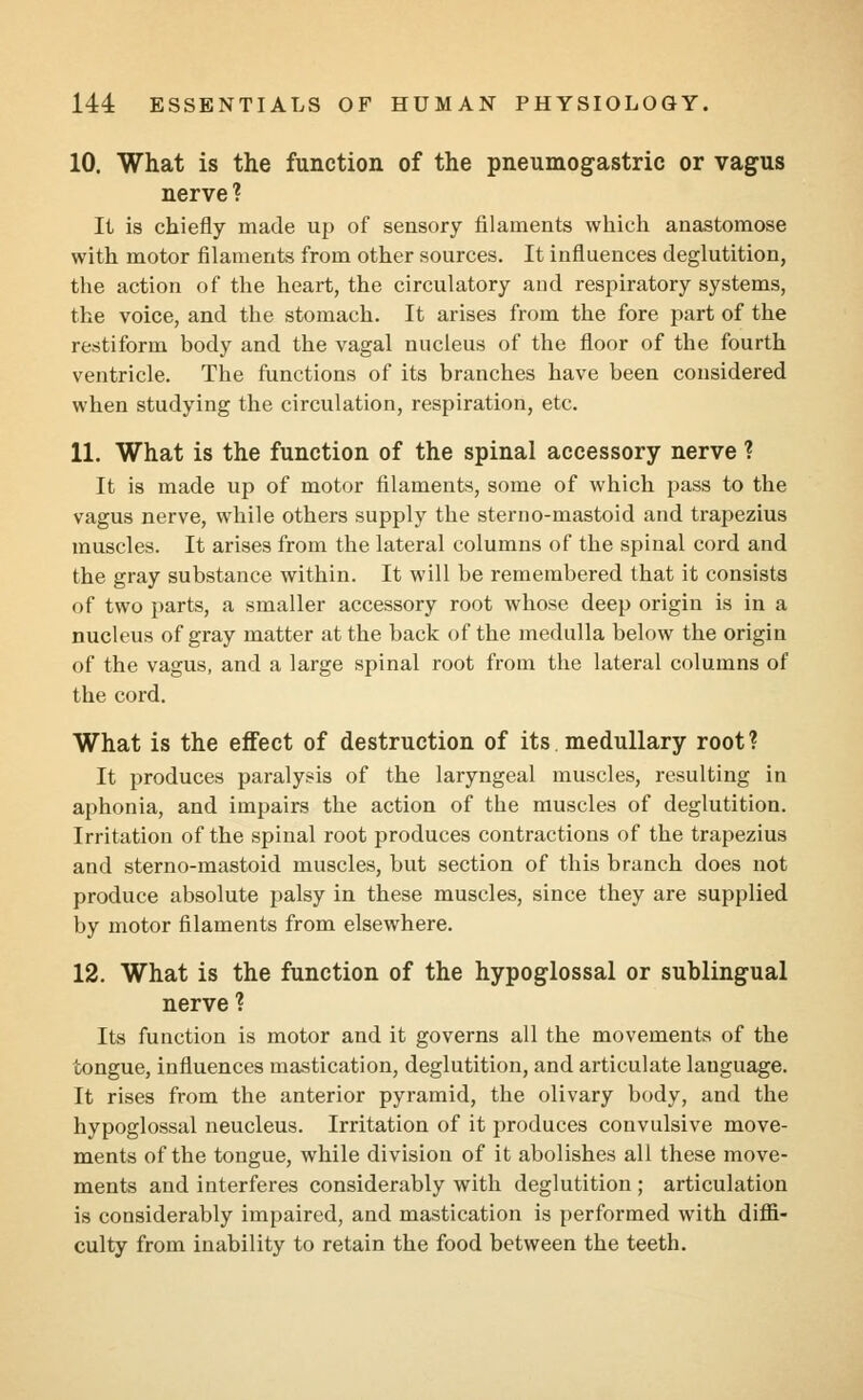 10. What is the function of the pneumogastric or vagus nerve ? It is chiefly made up of sensory filaments which anastomose with motor filaments from other sources. It influences deglutition, the action of the heart, the circulatory and respiratory systems, the voice, and the stomach. It arises from the fore part of the restiform body and the vagal nucleus of the floor of the fourth ventricle. The functions of its branches have been considered when studying the circulation, respiration, etc. 11. What is the function of the spinal accessory nerve ? It is made up of motor filaments, some of which pass to the vagus nerve, while others supply the sterno-mastoid and trapezius muscles. It arises from the lateral columns of the spinal cord and the gray substance within. It will be remembered that it consists of two parts, a smaller accessory root whose deep origin is in a nucleus of gray matter at the back of the medulla below the origin of the vagus, and a large spinal root from the lateral columns of the cord. What is the effect of destruction of its medullary root? It produces paralysis of the laryngeal muscles, resulting in aphonia, and impairs the action of the muscles of deglutition. Irritation of the spinal root produces contractions of the trapezius and sterno-mastoid muscles, but section of this branch does not produce absolute palsy in these muscles, since they are supplied by motor filaments from elsewhere. 12. What is the function of the hypoglossal or sublingual nerve ? Its function is motor and it governs all the movements of the tongue, influences mastication, deglutition, and articulate lauguage. It rises from the anterior pyramid, the olivary body, and the hypoglossal neucleus. Irritation of it produces convulsive move- ments of the tongue, while division of it abolishes all these move- ments and interferes considerably with deglutition ; articulation is considerably impaired, and mastication is performed with diffi- culty from inability to retain the food between the teeth.