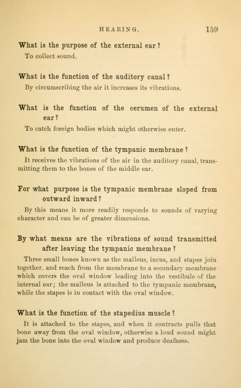 What is the purpose of the external ear ? To collect sound. What is the function of the auditory canal ? By circumscribing the air it increases its vibrations. What is the function of the cerumen of the external ear1? To catch foreign bodies which might otherwise enter. What is the function of the tympanic membrane ? It receives the vibrations of the air in the auditory canal, trans- mitting them to the bones of the middle ear. For what purpose is the tympanic membrane sloped from outward inward? By this means it more readily responds to sounds of varying character and can be of greater dimensions. By what means are the vibrations of sound transmitted after leaving the tympanic membrane ? Three small bones known as the malleus, incus, and stapes join together, and reach from the membrane to a secondary membrane which covers the oval window leading into the vestibule of the internal ear; the malleus is attached to the tympanic membrane, while the stapes is in contact with the oval window. What is the function of the stapedius muscle ? It is attached to the stapes, and when it contracts pulls that bone away from the oval window, otherwise a loud sound might jam the bone into the oval window and produce deafness.