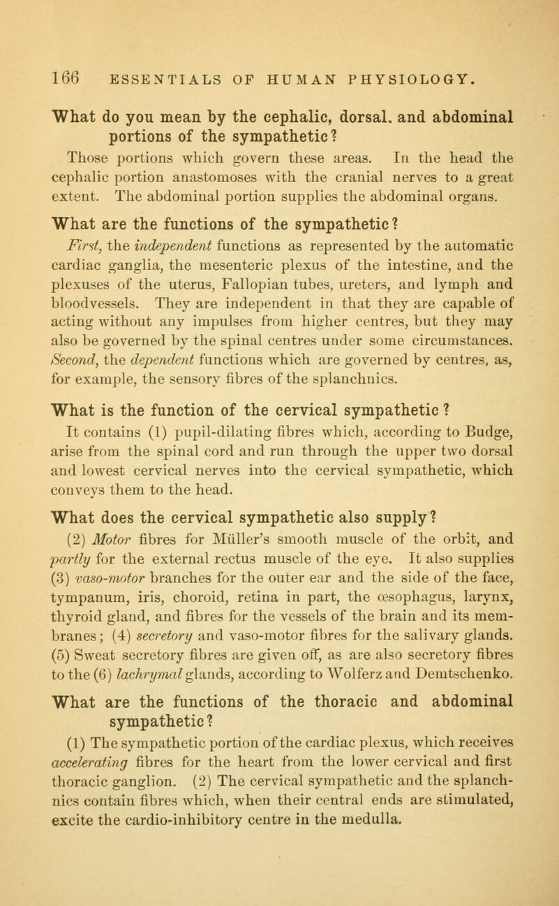 What do you mean by the cephalic, dorsal, and abdominal portions of the sympathetic? Those portions which govern these areas. In the head the cephalic portion anastomoses with the cranial nerves to a great extent. The abdominal portion supplies the abdominal organs. What are the functions of the sympathetic? First, the independent functions as represented by the automatic cardiac ganglia, the mesenteric plexus of the intestine, and the plexuses of the uterus, Fallopian tubes, ureters, and lymph and bloodvessels. They are independent in that they are capable of acting without any impulses from higher centres, but they may also be governed by the spinal centres under some circumstances. Second, the dependent functions which are governed by centres, as, for example, the sensory fibres of the splanchnics. What is the function of the cervical sympathetic ? It contains (1) pupil-dilating fibres which, according to Budge, arise from the spinal cord and run through the upper two dorsal and lowest cervical nerves into the cervical sympathetic, which conveys them to the head. What does the cervical sympathetic also supply ? (2) Motor fibres for Miiller's smooth muscle of the orbit, and partly for the external rectus muscle of the eye. It also supplies (3) vaso-motor branches for the outer ear and the side of the face, tympanum, iris, choroid, retina in part, the oesophagus, larynx, thyroid gland, and fibres for the vessels of the brain and its mem- branes ; (4) secretory and vaso-motor fibres for the salivary glands. (5) Sweat secretory fibres are given off, as are also secretory fibres to the (6) lachrymal glands, according to Wolferz and Demtschenko. What are the functions of the thoracic and abdominal sympathetic ? (1) The sympathetic portion of the cardiac plexus, which receives accelerating fibres for the heart from the lower cervical and first thoracic ganglion. (2) The cervical sympathetic and the splanch- nics contain fibres which, when their central ends are stimulated, excite the cardio-inhibitory centre in the medulla.