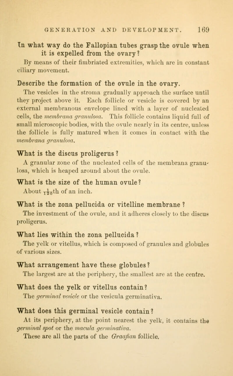 In what way do the Fallopian tubes grasp the ovule when it is expelled from the ovary? By means of their fimbriated extremities, which are in constant ciliary movement. Describe the formation of the ovule in the ovary. The vesicles in the stroma gradually approach the surface until they project above it. Each follicle or vesicle is covered by an external membranous envelope lined with a layer of nucleated cells, the membrana granulosa. This follicle contains liquid full of small microscopic bodies, with the ovule nearly in its centre, unless the follicle is fully matured when it comes in contact with the membrana granulosa. What is the discus proligerus ? A granular zone of the nucleated cells of the membrana granu- losa, which is heaped around about the ovule. What is the size of the human ovule? About T^jjth of an inch. What is the zona pellucida or vitelline membrane ? The investment of the ovule, and it adheres closely to the discus proligerus. What lies within the zona pellucida ? The yelk or vitellus, which is composed of granules and globules of various sizes. What arrangement have these globules ? The largest are at the periphery, the smallest are at the centre. What does the yelk or vitellus contain? The germinal vesicle or the vesicula germinativa. What does this germinal vesicle contain? At its periphery, at the point nearest the yelk, it contains the germinal spot or the macula germinativa. These are all the parts of the Graafian follicle.