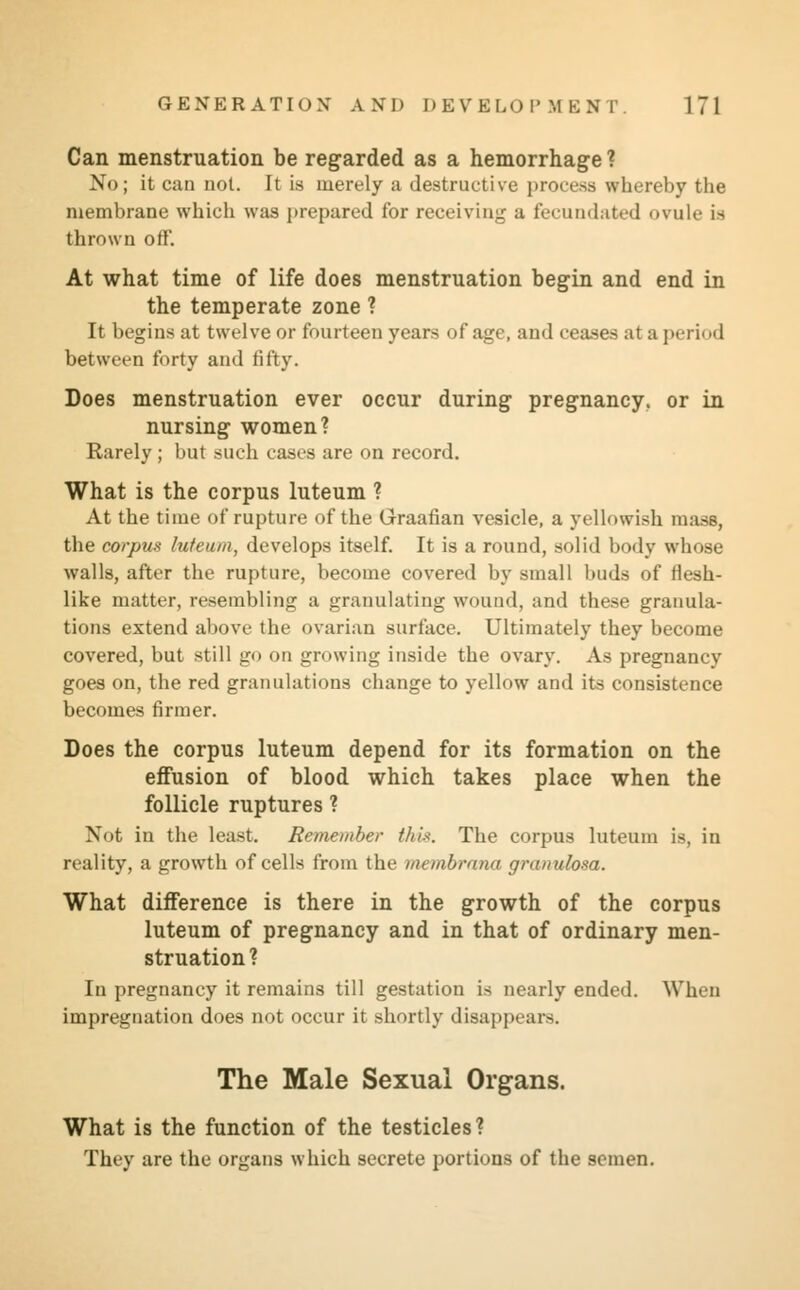 Can menstruation be regarded as a hemorrhage ? No; it can not. It is merely a destructive process whereby the membrane which was prepared for receiving a fecundated ovule is thrown off. At what time of life does menstruation begin and end in the temperate zone ? It begins at twelve or fourteen years of age, and ceases at a peril id between forty and fifty. Does menstruation ever occur during pregnancy, or in nursing women? Rarely; but such cases are on record. What is the corpus luteum ? At the time of rupture of the Graafian vesicle, a yellowish mass, the corpus luteum, develops itself. It is a round, solid body whose walls, after the rupture, become covered by small buds of Hesh- like matter, resembling a granulating wound, and these granula- tions extend above the ovarian surface. Ultimately they become covered, but still go on growing inside the ovary. As pregnancy goes on, the red granulations change to yellow and its consistence becomes firmer. Does the corpus luteum depend for its formation on the effusion of blood which takes place when the follicle ruptures ? Not in the least. Remember this. The corpus luteum is, in reality, a growth of cells from the membrana granulosa. What difference is there in the growth of the corpus luteum of pregnancy and in that of ordinary men- struation? In pregnancy it remains till gestation is nearly ended. When impregnation does not occur it shortly disappears. The Male Sexual Organs. What is the function of the testicles? They are the organs which secrete portions of the semen.