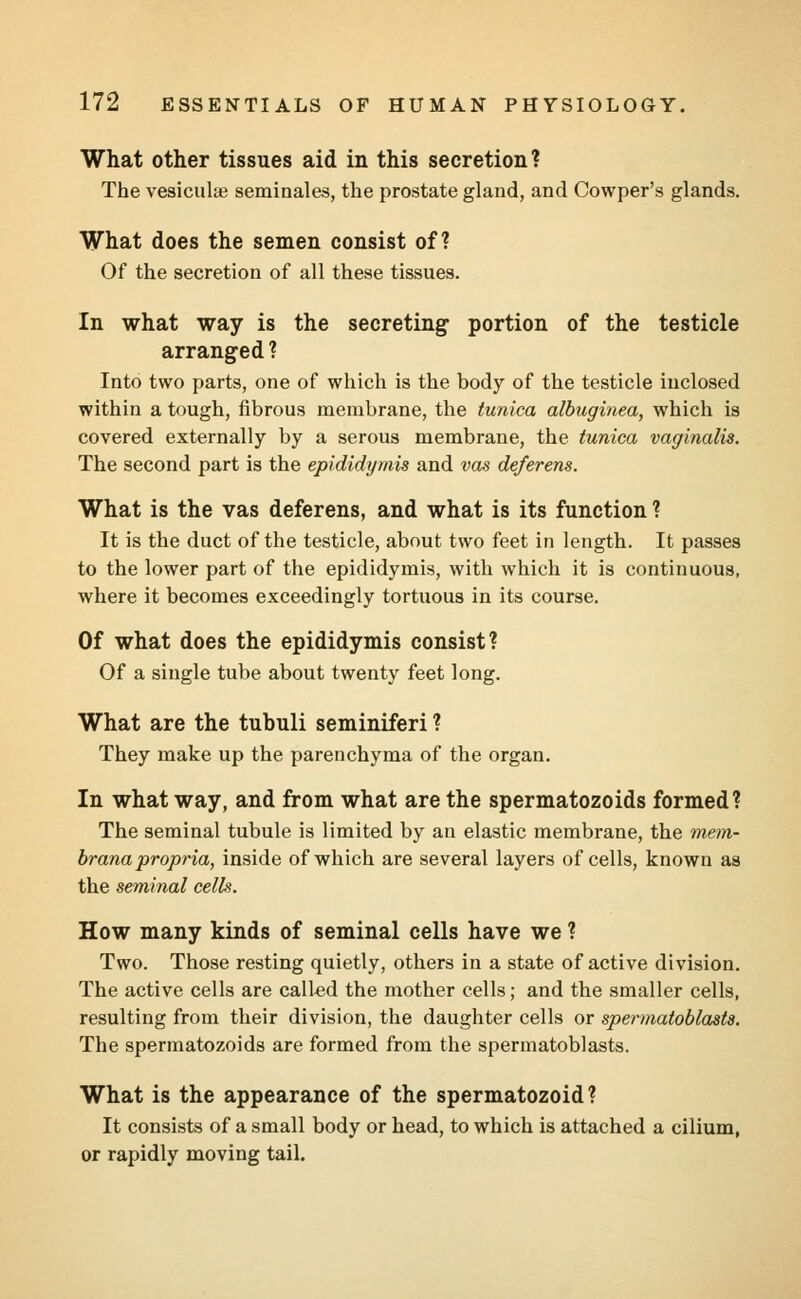 What other tissues aid in this secretion? The vesiculae seminales, the prostate gland, and Cowper's glands. What does the semen consist of? Of the secretion of all these tissues. In what way is the secreting- portion of the testicle arranged? Into two parts, one of which is the body of the testicle inclosed within a tough, fibrous membrane, the tunica albuginea, which is covered externally by a serous membrane, the tunica vaginalis. The second part is the epididymis and vas deferens. What is the vas deferens, and what is its function ? It is the duct of the testicle, about two feet in length. It passes to the lower part of the epididymis, with which it is continuous, where it becomes exceedingly tortuous in its course. Of what does the epididymis consist? Of a single tube about twenty feet long. What are the tubuli seminiferi ? They make up the parenchyma of the organ. In what way, and from what are the spermatozoids formed? The seminal tubule is limited by an elastic membrane, the mem- brana propria, inside of which are several layers of cells, known as the seminal cells. How many kinds of seminal cells have we ? Two. Those resting quietly, others in a state of active division. The active cells are called the mother cells; and the smaller cells, resulting from their division, the daughter cells or spermatoblasts. The spermatozoids are formed from the spermatoblasts. What is the appearance of the spermatozoid? It consists of a small body or head, to which is attached a cilium, or rapidly moving tail.
