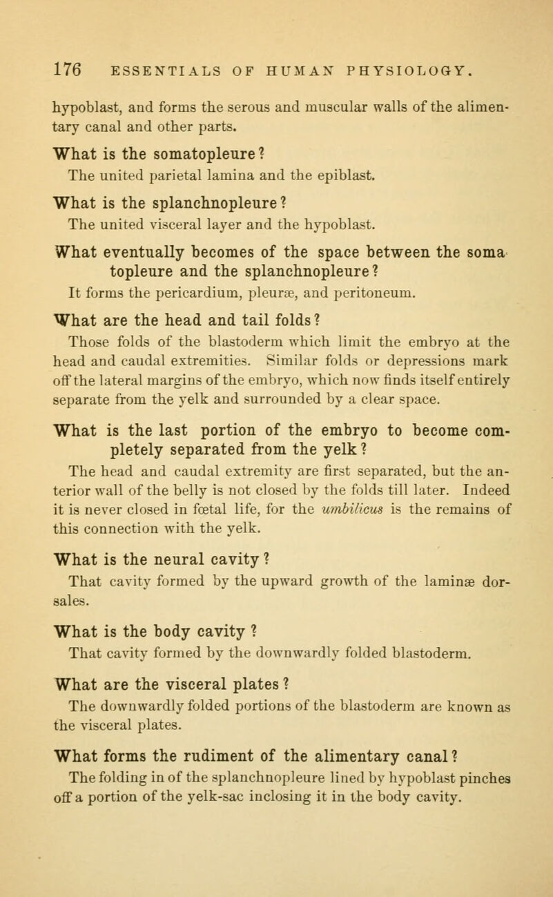 hypoblast, and forms the serous and muscular walls of the alimen- tary canal and other parts. What is the somatopleure ? The united parietal lamina and the epiblast. What is the splanchnopleure ? The united visceral layer and the hypoblast. What eventually becomes of the space between the soma topleure and the splanchnopleure? It forms the pericardium, pleurae, and peritoneum. What are the head and tail folds ? Those folds of the blastoderm which limit the embryo at the head and caudal extremities. Similar folds or depressions mark off the lateral margins of the embryo, which now finds itself entirely separate from the yelk and surrounded by a clear space. What is the last portion of the embryo to become com- pletely separated from the yelk ? The head and caudal extremity are first separated, but the an- terior wall of the belly is not closed by the folds till later. Indeed it is never closed in foetal life, for the umbilicus is the remains of this connection with the yelk. What is the neural cavity ? That cavity formed by the upward growth of the laminee dor- sales. What is the body cavity ? That cavity formed by the downwardly folded blastoderm. What are the visceral plates 1 The downwardly folded portions of the blastoderm are known as the visceral plates. What forms the rudiment of the alimentary canal ? The folding in of the splanchnopleure lined by hypoblast pinches off a portion of the yelk-sac inclosing it in the body cavity.