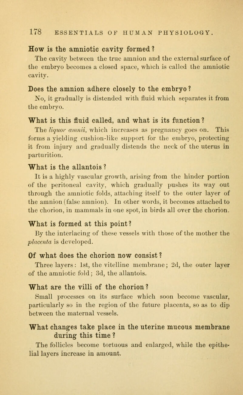 How is the amniotic cavity formed ? The cavity between the true amnion and the external surface of the embryo becomes a closed space, which is called the amniotic cavity. Does the amnion adhere closely to the embryo ? No, it gradually is distended with fluid which separates it from the embryo. What is this fluid called, and what is its function ? The liquor amnii, which increases as pregnancy goes on. This forms a yielding cushion-like support for the embryo, protecting it from injury and gradually distends the neck of the uterus in parturition. What is the allantois ? It is a highly vascular growth, arising from the hinder portion of the peritoneal cavity, which gradually pushes its way out through the amniotic folds, attaching itself to the outer layer of the amnion (false amnion). In other words, it becomes attached to the chorion, in mammals in one spot, in birds all over the chorion. What is formed at this point? By the interlacing of these vessels with those of the mother the placenta is developed. Of what does the chorion now consist ? Three layers : 1st, the vitelline membrane; 2d, the outer layer of the amniotic fold; 3d, the allantois. What are the villi of the chorion? Small processes on its surface which soon become vascular, particularly so in the region of the future placenta, so as to dip between the maternal vessels. What changes take place in the uterine mucous membrane during this time ? The follicles become tortuous and enlarged, while the epithe- lial layers increase in amount.