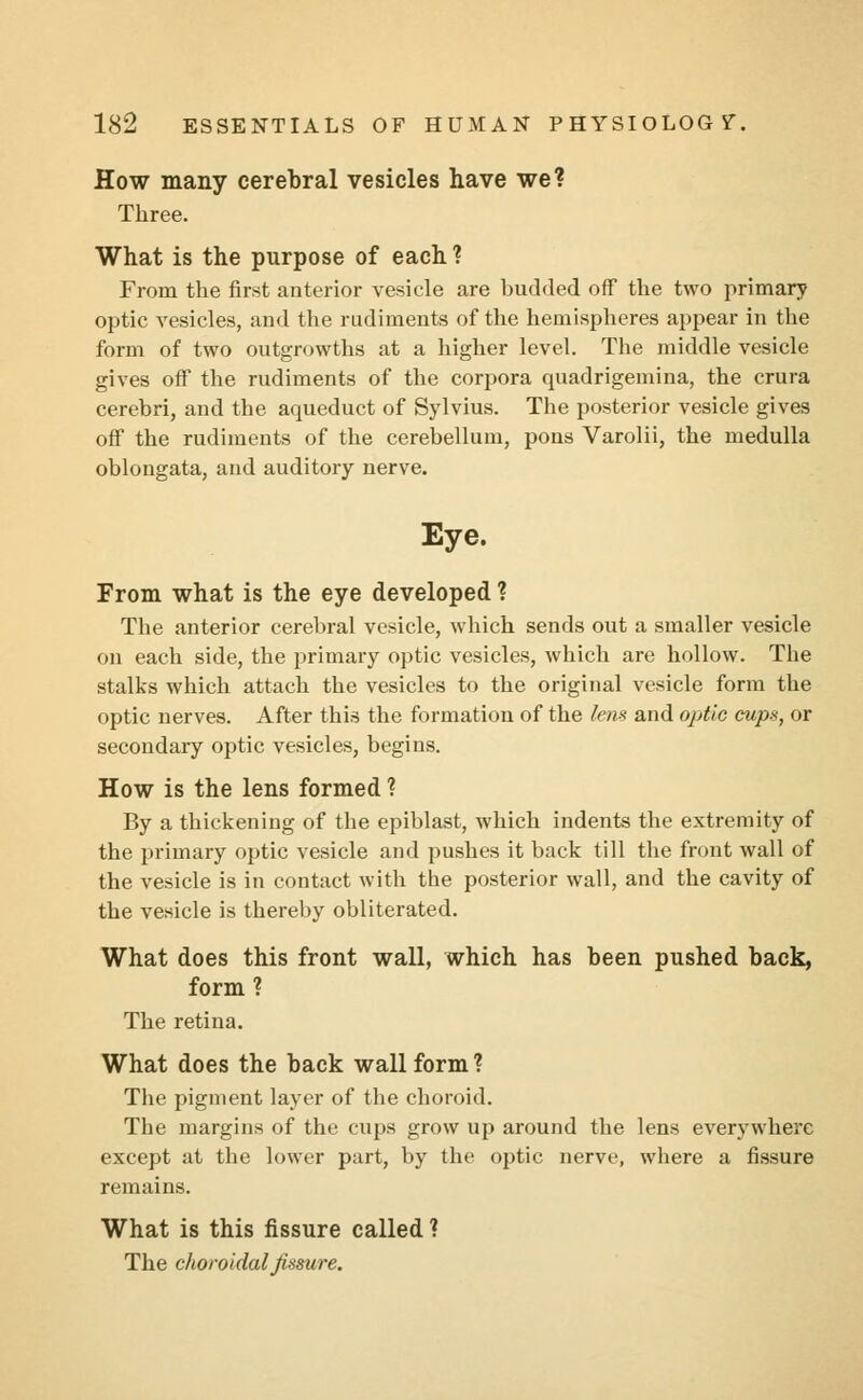 How many cerebral vesicles have we? Three. What is the purpose of each ? From the first anterior vesicle are budded off the two primary optic vesicles, and the rudiments of the hemispheres appear in the form of two outgrowths at a higher level. The middle vesicle gives off the rudiments of the corpora quadrigemina, the crura cerebri, and the aqueduct of Sylvius. The posterior vesicle gives off the rudiments of the cerebellum, pons Varolii, the medulla oblongata, and auditory nerve. Eye. From what is the eye developed ? The anterior cerebral vesicle, which sends out a smaller vesicle on each side, the primary optic vesicles, which are hollow. The stalks which attach the vesicles to the original vesicle form the optic nerves. After this the formation of the lens and optic cups, or secondary optic vesicles, begins. How is the lens formed ? By a thickening of the epiblast, which indents the extremity of the primary optic vesicle and pushes it back till the front wall of the vesicle is in contact with the posterior wall, and the cavity of the vesicle is thereby obliterated. What does this front wall, which has been pushed back, form ? The retina. What does the back wall form? The pigment layer of the choroid. The margins of the cups grow up around the lens everywhere except at the lower part, by the optic nerve, where a fissure remains. What is this fissure called ? The choroidal fissure.