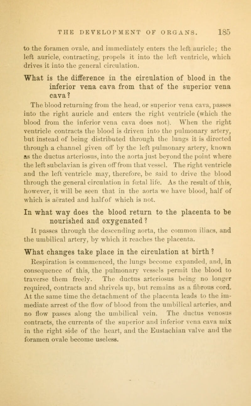 to the foramen ovale, and immediately enters the left auricle; the left auricle, contracting, propels it into the left ventricle, which drives it into the general circulation. What is the difference in the circulation of blood in the inferior vena cava from that of the superior vena cava? The blood returning from the head, or superior vena cava, | into the right auricle and enters the right ventricle (which the blood from the inferior vena cava does not). When the right ventricle contracts the blood is driven into the pulmonary artery, but instead of being distributed through the lungs it is directed through a channel given off by the left pulmonary artery, known as the ductus arteriosus, into the aorta just beyond the point where the left subclavian is given off from that vessel. The right ventricle and the left ventricle may, therefore, be said to drive the blood through the general circulation in fcetal life. As the result of this, however, it will be seen that in the aorta we have blood, half of which is aerated and halfof which is not. In what way does the blood return to the placenta to be nourished and oxygenated ? It passes through the descending aorta, the common iliacs, and the umbilical artery, by which it reaches the placenta. What changes take place in the circulation at birth ? Respiration is commenced, the lungs become expanded, and. in consequence of this, the pulmonary vessels permit the blood to traverse them freely. The ductus arteriosus being no longer required, contracts and shrivels up, but remains as a fibrous cord. At the same time the detachment of the placenta leads to the im- mediate arrest of the flow of blood from the umbilical arteries, and no flow passes along the umbilical vein. The ductus renosus contracts, the currents of the superior and inferior vena cava mix in the right side of the heart, and the Eustachian valve and the foramen ovale become useless.