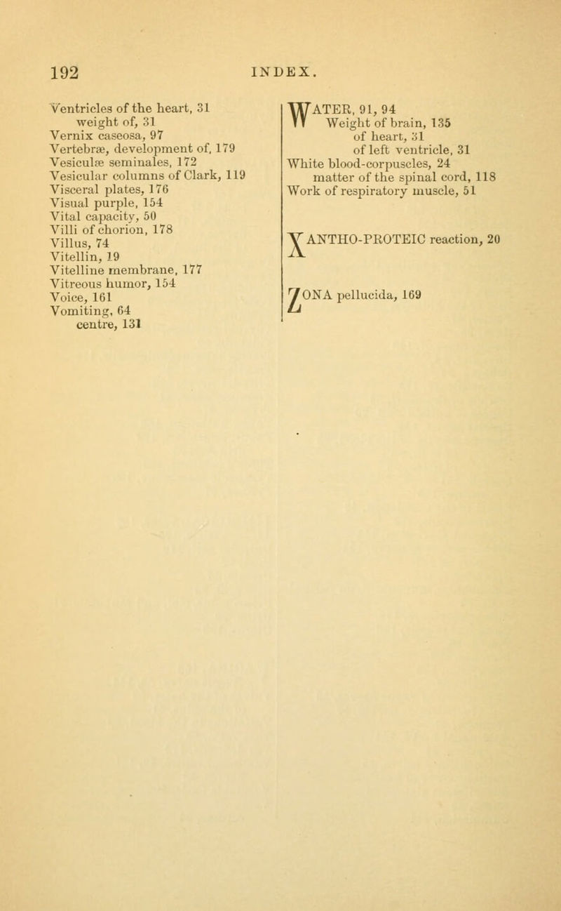 Ventricles of the heart, 31 weight of, 31 Vernix caseosa, 97 Vertebrae, development of. 179 Vesiculre seminales, 172 Vesicular columns of Clark, 119 Visceral plates, 176 Visual purple, 154 Vital capacity, 50 Villi of chorion, 178 Villus, 74 Vitellin, 19 Vitelline membrane, 177 Vitreous humor, 154 Voice, 161 Vomiting, 64 centre, 131 WATER, 91, 94 Weight of brain, 135 of heart, 31 of left ventricle, 31 White blood-corpuscles, 24 matter of the spinal cord, 118 Work of respiratory muscle, 51 V ANTHO-PROTEIC reaction, 20 70NApellucida, 169
