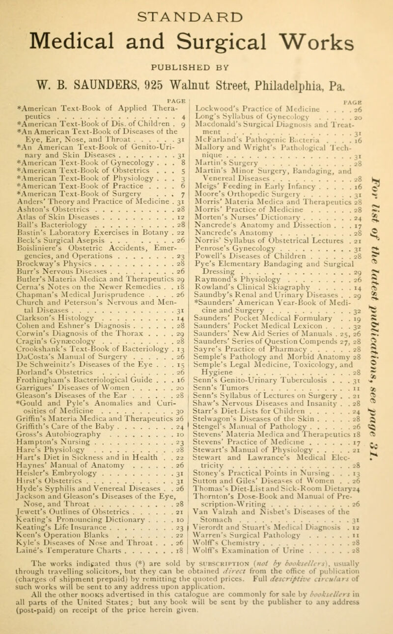 STANDARD Medical and Surgical Works PUBLISHED BV W. B. SAUNDERS. 925 Walnut Street, Philadelphia, Pa. PAGE •American Text-Hook of Applied Thera- peutics 4 'American Text-Hook of Dis. of Children . 9 *An American Text-Hook of Diseases of the Eye, Ear, Nose, and L'hroat 31 •An American Text-Hook of Genito-Uri- nary and Skin Diseases 31 *American Text-Hook of Gynecology ... 8 •American Text-Book of Obstetrics ... 5 •American Text-Book of Physiology ... 3 •American Text-Book of Practice .... 6 *American Text-Hook of Surgery ... 7 Anders' Theory and Practice of-Medicine . 31 Ashton's Obstetrics 28 Atlas of Skin Diseases 12 Ball's Bacteriology 28 Bastin's Laboratory Exercises in Botany . 22 Heck's Surgical Asepsis 26 Boisliniere's Obstetric Accidents, Emer- gencies, and Operations 23 Brockway's Physics 28 Burr's Nervous Diseases 26 Butler's Materia Medica and Therapeutics 29 Cerna's Notes on the Newer Remedies . . 18 Chapman's Medical Jurisprudence . . . . 26 Church and Peterson's Nervous and Men- tal Diseases 3t Clarkson's Histology 14 Cohen and Eshner's Diagnosis 28 Corwin's Diagnosis of the Thorax . . . . 29 Cragin's Gynaecology 28 -hank's Text-Hook of Bacteriology . 13 DaCosta's Manual of Surgery 26 De Schweinitz's Diseases of the Eye ... 15 Dorland's Obstetrics 26 Frothingham's Bacteriological Guide ... 16 Garrigues' Diseases of Women 20 Gleason's Diseases of the Ear 28 *Gould and Pyle's Anomalies and Curi- osities of Medicine 30 Griffin's Materia Medica and Therapeutics 26 Griffith's Care of the Baby 24 ( in^'s Autobiography 10 Hampton's Nursing 23 Hare's Physiol.igy .'8 Hart's Diet in Sickness and in Health . . 22 Haynes' Manual of Anatomy 26 Heisler's Embryology 31 Hirst's Obstetrics 31 Hyde's Syphilis and Venereal Diseases . . 26 Jackson and Gleason's Diseases of the Eye, Nose, and Throat 28 Jewett's Outlines of Obstetrics 21 Keating's Pronouncing Dictionary .... 10 Keating's Life Insurance 23 Keen's Operation Blanks 22 Kyle's Diseases of Nose and Throat . . .26 Laine's Temperature Charts 18 1 AGS Lockwood's Practice of Medicine .... 26 Long's Syllabus ol I . ■ . . 20 Macdonald's Surgical 1 liagnosis and 1 reat- ment 31 McFarland's Pathog l . . . . . 16 Mallory and Wright's Pathological Tech- nique 31 Martin's Surgery 28 Martin's Minor Surgery, Bandaging, and Venereal Diseases 28 Meigs' Feeding in Early Infancy 16 Moore's Orthopedic Surgery 31 Morris' Materia Medica and 'Therapeutics 28 Morris' Practice of Medicine 28 Morten's Nurses'Dictionary 24 Nancrede's Anatomy and Dissection ... 17 Nancrede's Anatomy 28 Norris' Syllabus of Obstetrical Lectures . 21 Penrose's Gynecology 31 Powell's Diseases of Children 28 Pye's Elementary Bandaging and Surgical Dressing 29 Raymond's Physiology 26 Rowland's Clinical Skiagraphy 14 Saundby's Renal and Urinary Diseases . . 29 •Saunders' American Year-Book of Medi- cine and Surgery 32 Saunders' Pocket Medical Formulary . . 19 Saunders' Pocket Medical Lexicon .... 32 Saunders' New Aid Series of Manuals . 25, 26 Saunders' Series of Question Compends 27, 28 Sayre's Practice of Pharmacy 28 Semple's Pathology and Morbid Anatomy 28 Semple's Legal Medicine. 'Toxicology, and Hygiene 28 Senn's Genito-Urinary 'Tuberculosis . . .31 Senn's Tumors 11 Senn's Syllabus of Lectures on Surgery . . 21 Shaw's Nervous Diseases and Insanity . . 28 Starr's Diet-Lists for Children 24 Stelwagon's Diseases of the Skin 28 Stengel's Manual of Pathology 26 Stevens' Materia Medica and Therapeutics 18 Stevens' Practice of Medicine 17 Stewart's Manual of Physiology 21 Stewart and Lawrance's Medical Elec- tricity 28 Stoney's Practical Points in Nursing . . . 13 Sutton and Giles'Diseases ol Women . .26 Thomas's Diet-List and Sick-Room I >ietary24 Thornton's Dose-Book and Manual of Pre- scription-Writing 26 Van Valzah and Nisbet's Diseases of the Stomach Vierordi and Stuart's Medical Diagni sis . ta Warren's Surgical Path..logy 11 Wolffs Chemistry 28 Wolffs Examination of Urine 28 The works indicated thus (*) are sold by subsi usually tin..ugh travelling solicitors, but they can be obtain in the office (charges of shipment prepaid) by remitting the quoted prices. Full dlSCriptivt SU< h works will be sent to any address upon appli. at ion. All the other BOOKS advertised in this catalogue are commonly for sale by 6 <okitU*rt in all parts of the United States ; but any book will be sent by the publisher to any address (post-paid) on receipt of the price herein given. < a a