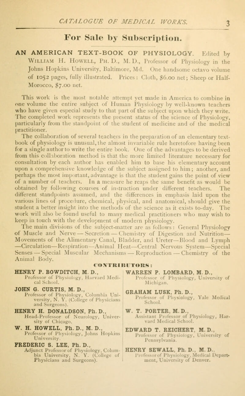 For Sale by Subscription. AN AMERICAN TEXT-BOOK OF PHYSIOLOGY. Edited by William II. Howell, Ph.D., M.I)., Professor of PI , the Johns Hopkins University, Baltimore, Md. < me handsome octavo volume of 1052 pages, fully illustrated. Prices: Cloth, $6.00 net; Sheep or Half- Morocco, $7.00 net. This work is the most notable attempt yet made in America to combine in one volume the entire subject of Human Physiology by well-known teachers who have given especial study to that part of the subject upon which they write. The completed work represents the present status of the science of Physi particularly from the standpoint of the student of medicine and of the medical practitioner. The collaboration of several teachers in the preparation of an elementary text- book of physiology is unusual, the almost invariable rule heretofore having been for a single author to write the entire book. One of the advantages to be derived from this collaboration method is that the more limited literature necessary for consultation by each author has enabled him to base his elementary account upon a comprehensive knowledge of the subject assigned to him; another, and perhaps the most important, advantage is that the student gains the point of view of a number of teachers. In a measure he reaps the same benefit as would be obtained by following courses of instruction under different teachers. The different standpoints assumed, and the differences in emphasis laid upon the various lino of procedure, chemical, physical, and anatomical, should give the student a better insight into the methods of the science as it exists to-day. The work will also be found useful to many medical practitioners who may wish to keep in touch with the development of modern physiology. The main divisions of the subject-matter are as follows: General Physiology of Muscle and Nerve — Secretion — Chemistry of Digestion and Nutrition— Movements of the Alimentary Canal, Bladder, and Ureter— Hlood and Lymph —Circulation—Respiration—Animal Heat—Central Nervous System —Special Senses — Special Muscular Mechanisms — Reproduction — Chemistry of the Animal Body. CONTRIBUTORS: HENRY P. BOWDITCH, M. D., WARREN P. LOMBARD, M. D., Professor of Physiology, Harvard Medi- Physiology, University of cal School. Michigan. JOHN G. CURTIS, M. D., ORAHAM TUSK Ph D Professor of Physiology, Columbia Uni- ^ahabi lusii, rn. 1;., versity, X. X. (College of Physicians 'or ,of P'»y*ology, Yale Medtcal and Surge- Scnool. HENRY H. DONALDSON, Ph.D., W. T. PORTER, M. D., Head-Professor of Neurology, Univer- Assistant Professor of Physiology, H.<r- sity of Chicago. I Medical School. W. H. HOWELL, Ph D., M D. EDWARD T. REICHERT. M. D., Professor of Physiology, Johns Hopkins or of Physi* rsity of 1 mversity. Pennsylvania. FREDERIC S. LEE, Ph. D., Adjunct Professor of Ph HENRY SEWALL, Ph. D., M. D.. bia University. N. Y. (College of Depart Physicians and Surgeons). incut, University of Denver.