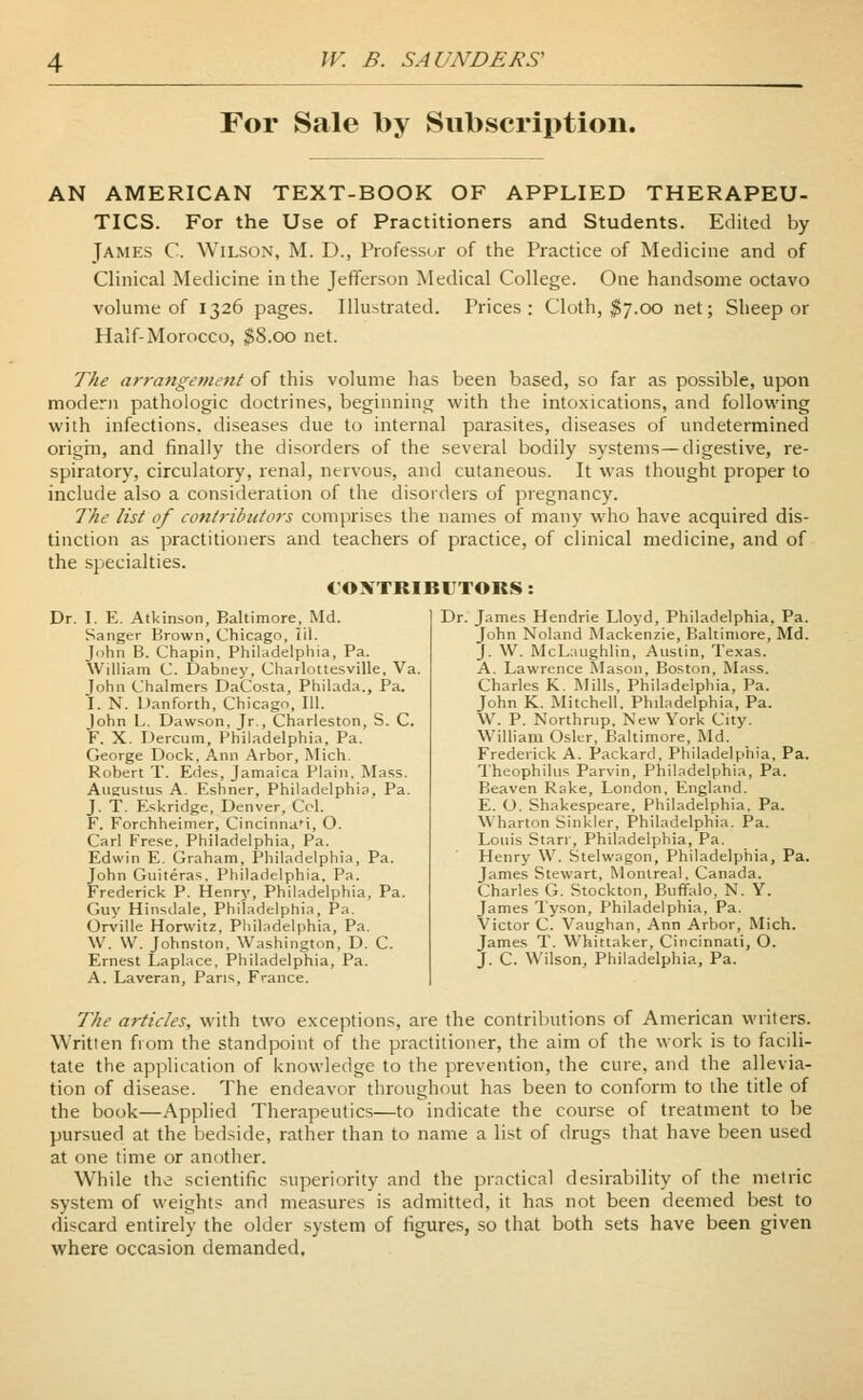 For Sale by Subscription. AN AMERICAN TEXT-BOOK OF APPLIED THERAPEU- TICS. For the Use of Practitioners and Students. Edited by James C. Wilson, M. D., Professor of the Practice of Medicine and of Clinical Medicine in the Jefferson Medical College. One handsome octavo volume of 1326 pages. Illustrated. Prices; Cloth, $7.00 net; Sheep or Half-Morocco, $8.00 net. The arrangement of this volume has been based, so far as possible, upon modern pathologic doctrines, beginning with the intoxications, and following with infections, diseases due to internal parasites, diseases of undetermined origin, and finally the disorders of the several bodily systems—digestive, re- spiratory, circulatory, renal, nervous, and cutaneous. It was thought proper to include also a consideration of the disorders of pregnancy. The list of contributors comprises the names of many who have acquired dis- tinction as practitioners and teachers of practice, of clinical medicine, and of the specialties. CONTRIBUTORS: Dr. I. E. Atkinson, Baltimore, Md. Sanger Brown, Chicago, 1(1. John B. Chapin, Philadelphia, Pa. William C. Dabney, Charlottesville, Va. John Chalmers DaCosta, Philada., Pa. I. N. Danforth, Chicago, 111. John L. Dawson. Jr., Charleston, S. C. F. X. Dercum, Philadelphia. Pa. George Dock, Ann Arbor, Mich. Robert T. Edes, Jamaica Plain, Mass. Augustus A. Eshner, Philadelphia, Pa. J. T. Eskridge, Denver, Col. F. Forchheimer, Cincinna'i, O. Carl Frese, Philadelphia, Pa. Edwin E. Graham, Philadelphia, Pa. John Guiteras, Philadelphia. Pa. Frederick P. Henry, Philadelphia, Pa. Guy Hinsdale, Philadelphia, Pa. Orville Horwitz, Philadelphia, Pa. W. W. Johnston, Washington, D. C. Ernest Laplace, Philadelphia, Pa. A. Laveran, Paris, France. Dr. James Hendrie Lloyd, Philadelphia, Pa. John Noland Mackenzie, Baltimore, Md. J. W. McLaughlin, Austin, Texas. A. Lawrence Mason, Boston, Mass. Charles K. Mills, Philadelphia, Pa. John K. Mitchell, Philadelphia, Pa. W. P. Northrup, New York City. William Osier, Baltimore, Md. Frederick A. Packard, Philadelphia, Pa. Theophilus Parvin, Philadelphia, Pa. Beaven Rake, London, England. E. O. Shakespeare, Philadelphia. Pa. Wharton Sinkler, Philadelphia. Pa. Louis Starr, Philadelphia, Pa. Henry W. Stelwagon, Philadelphia, Pa. James Stewart, Montreal. Canada. Charles G. Stockton, Buffalo, N. Y. James Tyson, Philadelphia, Pa. Victor C. Vaughan, Ann Arbor, Mich. James T. Whittaker, Cincinnati, O. J. C. Wilson, Philadelphia, Pa. The articles, with two exceptions, are the contributions of American writers. Written from the standpoint of the practitioner, the aim of the work is to facili- tate the application of knowledge to the prevention, the cure, and the allevia- tion of disease. The endeavor throughout has been to conform to the title of the book—Applied Therapeutics—to indicate the course of treatment to be pursued at the bedside, rather than to name a list of drugs that have been used at one time or another. While the scientific superiority and the practical desirability of the metric system of weights and measures is admitted, it has not been deemed best to discard entirely the older system of figures, so that both sets have been given where occasion demanded.
