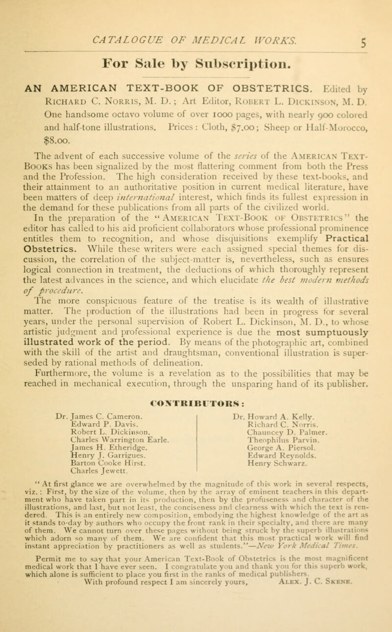 CATALOGUE OF ME PICA I. WO A'AS. For Sale by Subscription. AN AMERICAN TEXT-BOOK OF OBSTETRICS. Edited by Richard C. Norris, M. I>. ; Art Editor, RoBERl L. DICKINSON, M. I> One handsome octavo volume of over iooo pages, with nearly 900 colored and half-tone illustrations. Prices: i o; Sheep or Half-Morocco, $8.00. The advent of each successive volume of the series of the American Text- Books has been signalized by the most flattering comment from both the Press and the Profession. The high consideration received by these text-books, and their attainment to an authoritative position in current medical literature, have been matters of deep international interest, which finds its fullest expression in the demand for these publications from all parts of the civilized world. In the preparation of the AMERICAN TEXT-BOOK OF OBSTETRICS the editor has called to his aid proficient collaborators whose professional prominence entitles them to recognition, and whose disquisitions exemplify Practical Obstetrics. While these writers were each assigned special themes for dis- cussion, the correlation of the subject-matter is, nevertheless, such as ensures logical connection in treatment, the deductions of which thoroughly represent the latest advances in the science, and which elucidate the best modern methods of procedure. The more conspicuous feature of the treatise is its wealth of illustrative matter. The production of the illustrations had been in progress for several years, under the personal supervision of Robert L. Dickinson, M. l)..t v artistic judgment and professional experience is due the most sumptuously illustrated work of the period. By means of the photographic art, combined with the skill of the artist and draughtsman, conventional illustration is super- seded by rational methods of delineation. Furthermore, the volume is a revelation as to the possibilities that may be reached in mechanical execution, through the unsparing hand of its publisher. 4 OVIKIKI TOIt»: Dr. James C. Cameron. Edward P. I>.ivis. Robert L. Dickinson. Charles Warrington Earle. James H. Etheridge. Henry J. Garrieues. Barton Cooke Hirst. Charles Jewett, . Howard A. Kelly. Richard C. N Chauncey D. Palmer. Theophilus Parvin. George A. Piersol. I rd Reynolds. Henry Schwarz. At first glance we are overwhelmed by the magnitude of this work in several respects, viz. : First, by the size of the volume, then by the array of eminent teachers in this depart- ment who have taken part in it> production, then by the profuseness and character of the illustrations, and last, but not least, the conciseness and 1 learness with which the text is ren- dered. This is .m entirely new positi m, 1 mbodj ing the highest knowledge of the art as it stands to-day by authors who occupy the front rank in their specialty, and dure are many of them. We cannot (urn over these pages without being struck by the superb illustrations which adorn so many of them. We nfident that this most practical work will find instant appreciation by practitioners as well as students.—Neiv York Medical Times. Permit me to say that your American Ti xt-B i 'k of Obstetrics is the most magnificent medical work that 1 have ever seen. I congratulate you and thank you for this superb work. which alone is sufficient to place you first in the ranks of medical publishers. With profound respect I am sincerely yours, Ai EX. J. C. Skene.