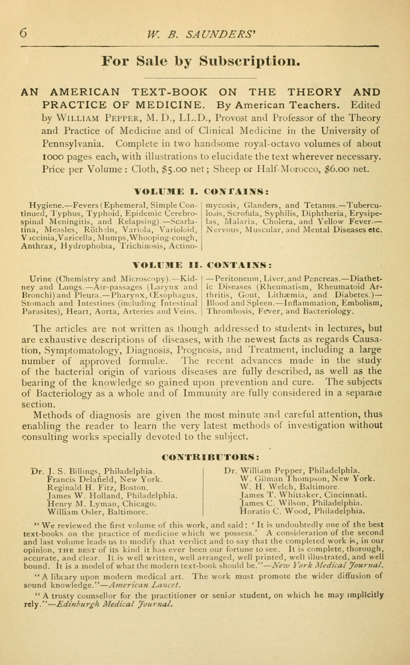 For Sale by Subscription. AN AMERICAN TEXT-BOOK ON THE THEORY AND PRACTICE OF MEDICINE. By American Teachers. Edited by William Pepper, M. D., LL.D., Provost and Professor of the Theory and Practice of Medicine and of Clinical Medicine in the University of Pennsylvania. Complete in two handsome royal-octavo volumes of about iooo pages each, with illustrations to elucidate the text wherever necessary. Price per Volume : Cloth, $5.00 net; Sheep or Half-Morocco, #6.00 net. VOLUME I. CONTAINS; Hygiene.—Fevers (Ephemeral, Simple Con- tinued, Typhus, Typhoid, Epidemic Cerebro- spinal Meningitis, and Relapsing)—-Scarla- tina, Measles, Roth-eln, Variola, Varioloid, V jccinia,Varicella, Mumps,Whooping-cough, Anthrax, Hydrophobia, Trichinosis, Actino- mycosis, Glanders, and Tetanus.—Tubercu- losis, Scrofula, Syphilis, Diphtheria, Erysipe- las, Malaria, Cholera, and Yellow Fever.— Nervous, Muscular, and Mental Diseases etc. VOLUME II. CONTAINS: Urine (Chemistry and Microscopy).—Kid- ney and Lungs.—Air-passages (Larynx and Bronchi) and Pleura.—Pharynx, CEsophagus, Stomach and Intestines (including Intestinal Parasites), Heart, Aorta, Arteries and Veins. — Peritoneum, Liver,and Pancreas.—Diathet- ic Diseases (Rheumatism, Rheumatoid Ar- thritis, Gout, Lithaemia, and Diabetes.)— Blood and Spleen.—Inflammation, Embolism, Thrombosis, Fever, and Bacteriology. The articles are not written as though addressed to students in lectures, but are exhaustive descriptions of diseases, with the newest facts as regards Causa- tion, Symptomatology, Diagnosis, Prognosis, and Treatment, including a large number of approved formulae. The recent advances made in the study of the bacterial origin of various diseases are fully described, as well as the bearing of the knowledge so gained upon prevention and cure. The subjects of Bacteriology as a whole and of Immunity are fully considered in a separate section. Methods of diagnosis are given the most minute and careful attention, thus enabling the reader to learn the very latest methods of investigation without consulting works specially devoted to the subject. CONTRIBUTORS: Dr. J. S. Billings, Philadelphia. Francis Delafield, New York. Reginald H. Fitz, Boston. James W. Holland, Philadelphia. Henry M. Lyman, Chicago. William Osier, Baltimore. Dr. William Pepper, Philadelphia. W. Gilman Thompson, New York. W. H. Welch. Baltimore. James T. Whittaker, Cincinnati. James C. Wilson, Philadelphia. Horatio C. Wood, Philadelphia. We reviewed the first volume of this work, and said : ' It is undoubtedly one of the best text-books on the practice of medicine which we possess.' A consideration of the second and last volume leads us to modify that verdict and to say that the completed work ts, in our opinion, the best of its kind it has ever been our fortune to see. It is complete, thorough, accurate, and clear. It is well written, well arranged, well printed, well illustrated, and well bound. It is a model of what the modern text-book should be.—New York Medical Journal. A library upon modern medical art. The work must promote the wider diffusion of sound knowledge.—American Lancet. A trusty counsellor for the practitioner or senior student, on which he may implicitly rely.—Edinburgh Medical Journal.