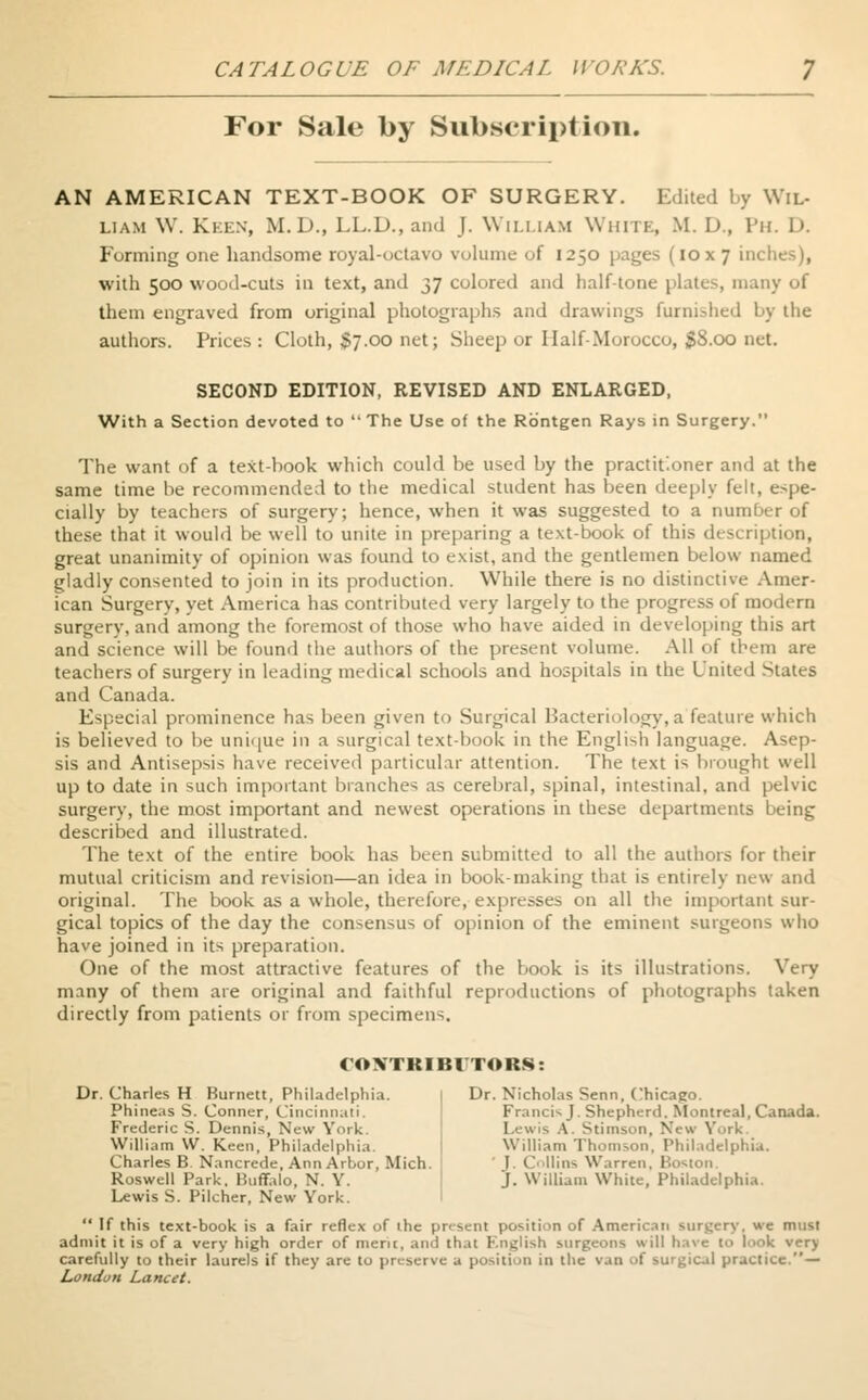 For Sale by Subscription. AN AMERICAN TEXT-BOOK OF SURGERY. Edited by Wil- liam W. Keen, M.D., LL.D., and J. William White, M. D., Ph. D. Forming one handsome royal-octavo volume of 1250 pages (10x7 inches), with 500 wood-cuts in text, and 37 colored and half-tone plates, many of them engraved from original photographs and drawings furnished by the authors. Prices: Cloth, $7.00 net; Sheep or Half-Morocco, 38.00 net. SECOND EDITION, REVISED AND ENLARGED, With a Section devoted to The Use of the Rbntgen Rays in Surgery. The want of a text-book which could be used by the practitioner and at the same time be recommended to the medical student has been deeply felt, espe- cially by teachers of surgery; hence, when it was suggested to a nuni! these that it would be well to unite in preparing a text-book of this description, great unanimity of opinion was found to exist, and the gentlemen below named gladly consented to join in its production. While there is no distinctive Amer- ican Surgery, yet America has contributed very largely to the progress of modern surgery, and among the foremost of those who have aided in developing this art and science will be found the authors of the present volume. All of tbem are teachers of surgery in leading medical schools and hospitals in the United States and Canada. Especial prominence has been given to Surgical Bacteriology, a feature which is believed to be unique in a surgical text-book in the English language. Asep- sis and Antisepsis have received particular attention. The text is brought well up to date in such important branches as cerebral, spinal, intestinal, and pelvic surgery, the most important and newest operations in these departments being described and illustrated. The text of the entire book has been submitted to all the authors for their mutual criticism and revision—an idea in book-making that is entirely new and original. The book as a whole, therefore, expresses on all the important sur- gical topics of the day the consensus of opinion of the eminent surgeons who have joined in its preparation. One of the most attractive features of the book is its illustrations. Very many of them are original and faithful reproductions of photographs taken directly from patients or from specimens. CONTRIBUTORS: Dr. Charles H Burnett, Philadelphia. Phineas S. Conner, Cincinnati. Frederic S. Dennis, New York. William VV. Keen, Philadelphia Charles B Nancrede, Ann Arbor, Mich. Roswell Park, Buffalo, N. Y. Lewis S. Pilcher, New York. Dr. Nicholas Senn, Chicago. Francis J. Shepherd. Montreal, Canada. Lewis A. Stimson, New York. William Thomson, Philadelphia. ' J. Collins Warren, Boston, j. William White, Philadelphia. If this text-book is a fair reflex of ihc present position of American surgery, we must admit it is of a very high order of merit, and that English surgeons will have to look very carefully to their laurels if they are to preserve a position in the van of surgical practice.— London Lancet.