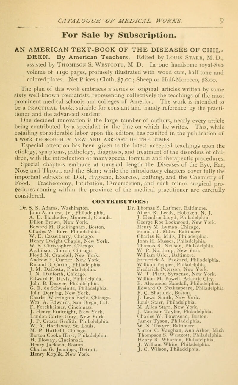 For Sale by Subscription. AN AMERICAN TEXT-BOOK OF THE DISEASES OF CHIL- DREN. By American Teachers. Edited by Louis Stark, M. 1)., assisted by THOMPSON S. Westcott, M. D. In one handsome royal-8va volume of 1190 pages, profusely illustrated with wood cuts, half-tone and colored plates. Net Prices: Cloth,$7.00; Sheep or Half-Morocco, % The plan of this work embraces a series of original articles written by some sixty well-known psediatrists, representing collectively the teachings of tin prominent medical schools and colleges of America. The work is intended to be a practical book, suitable for constant and handy reference by the practi- tioner and the advanced student. One decided innovation is the large number of authors, nearly every article being contributed by a specialist in the linj on which he writes. This, while entailing considerable labor upon the editors, has resulted in the publication of a work THOROUGHLY NEW AND ABREAST OF THIi TIMES. Especial attention has been given to the latest accepted teachings upon the etiology, symptoms, pathology, diagnosis, and treatment of the disorders of chil- dren, with the introduction of many special formulae and therapeutic procedures. Special chapters embrace at unusual length the Diseases of the Eye, Ear, Nose and Throat, and the Skin ; while the introductory chapters cover fully the important subjects of Diet, Hygiene, Exercise, Bathing, and the Chemistry of Food. Tracheotomy, Intubation, Circumcision, and such minor surgical pro- cedures coming within the province of the medical practitioner are carefully considered. CONTRIBUTORS: Dr. Thomas S. Latimer, Baltimore. Dr. S. S. Adams, Washington. John Ashhurst, Jr., Philadelphia. A. U. Blackader, Montreal, Canada. Dillon Brown, New York. Edward M. Buckingham, Boston. Charles W. Burr, Philadelphia. W. E. Casselberry, Chicago. Henry Dwight Chapin, New York. W. S. Christopher, Chicago. Archibald Church, Chicago Floyd M. Crandall, New York. Andrew F. Currier, New York. Roland G. Curtin, Philadelphia J. M. DaCosta, Philadelphia. I. N. Danforth, Chicago. Edward P. Davis, Philadelphia. John B. Deaver, Philadelphia. G. E. de Schweinitz, Philadelphia. John Doming, New York. Charles Warrington Farle, Chi W'm. A. Edwards, San Diego, Cal. F. Forchheimer, Cincinnati. J. Henry Fruitnight, New York. Landon Carter Gray, New York. J. P. Crozer Griffith, Philadelphia. \\ . A. Hardaway. St. Louis. M. P Hatfield, Chicago. Barton Cooke Hirst, Philadelphia. H. Illoway, Cincinnati. Henry Jackson, Boston. Charles G. Jennings, Detroit. Henry Koplik. New York. Albert R. Leeds, Hoboken, N. J. J. Hendrie Lloyd, Philadelphia. George Roe Lockwood, New York. Henry M. Lyman, Chicago. Francis T. Miles, Baltimore. Charles K Mills, Philadelphia. John H. Musser, Philadelphia. 'Thomas R. Neilson, Philadelphia. W. P. Northrop, New York. William Osier, Baltimore. Frederick A Packard, Philadelphia. William Pepper, Philadelphia. Frederick Peterson, New York. W. 1. Plant, Syracuse, New York. William M. Powell, Atlantic City. B. Alexander Randall, Philadelphia. Edward O. Shakespeare, Philadelphia F. C. Shattuck, Boston, J. Lewis Smith, New York. LouU Starr, Philadelphia. M. Allen Starr, New York. J. Madison Taylor, Philadelphia. Charles YV. Townsi nd, Boston, James Tyson, Philadelphia. W. S. Thayer, Baltimore. Victor C. Vaughan, Ann Arbor. Mich Thompson S. Westcott, Philadelphia. Henry R. Wharton, Philadelphia. J. Willi.on White. Philadelphia. J- C. Wilson, Philadelphia.