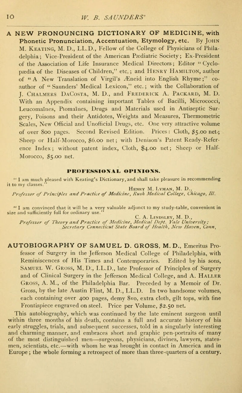 A NEW PRONOUNCING DICTIONARY OF MEDICINE, with Phonetic Pronunciation, Accentuation, Etymology, etc. By John M. Keating, M. D., LL.D., Fellow of the College of Physicians of Phila- delphia; Vice-President of the American Pediatric Society; Ex-President of the Association of Life Insurance Medical Directors; Editor Cyclo- paedia of the Diseases of Children, etc.; and Henry Hamilton, author of A New Translation of Virgil's ^Eneid into English Rhyme; co- author of Saunders' Medical Lexicon, etc.; with the Collaboration of J. Chalmers DaCosta, M. D., and Frederick A. Packard, M. D. With an Appendix containing important Tables of Bacilli, Micrococci, Leucoma'ines, Ptomaines, Drugs and Materials used in Antiseptic Sur- gery, Poisons and their Antidotes, Weights and Measures, Thermometric Scales, New Official and Unofficial Drugs, etc. One very attractive volume of over 800 pages. Second Revised Edition. Prices: Cloth, $5.00 net-; Sheep or Half-Morocco, $6.00 net; with Denison's Patent Ready-Refer- ence Index; without patent index, Cloth, $4.00 net; Sheep or Half- Morocco, $5.00 net. PROFESSIONAL, OPINIONS. I am much pleased with Keating's Dictionary, and shall take pleasure in recommending it to my classes. Henkv M. Lyman, M. D., Professor of Principles and Practice of Medicine, Rush Medical College, Chicago, III. I am convinced that it will be a very valuable adjunct to my study-table, convenient in size and sufficiently full for ordinary use. C. A. Linusley, M. D., Professor of Theory and Practice of Medicine, Medical Dept. Yale University; Secretary Connecticut State Board of Health, New Haven, Conn, AUTOBIOGRAPHY OF SAMUEL D. GROSS, M. D., Emeritus Pro- fessor of Surgery in the Jefferson Medical College of Philadelphia, with Reminiscences of His Times and Contemporaries. Edited by his sons, Samuel W. Gross, M. D., LL.D., late Professor of Principles of Surgery and of Clinical Surgery in the Jefferson Medical College, and A. Hali.er Gross, A. M., of the Philadelphia Bar. Preceded by a Memoir of Dr. Gross, by the late Austin Flint, M. D., LL.D. In two handsome volumes, each containing over 400 pages, demy 8vo, extra cloth, gilt tops, with fine Frontispiece engraved on steel. Price per Volume, $2.50 net. This autobiography, which was continued by the late eminent surgeon until within three months of his death, contains a full and accurate history of his early struggles, trials, and subsequent successes, told in a singularly interesting and charming manner, and embraces short and graphic pen-portraits of many of the most distinguished men—surgeons, physicians, divines, lawyers, states- men, scientists, etc.—with whom he was brought in contact in America and in Europe; the whole forming a retrospect of more than three-quarters of a century.
