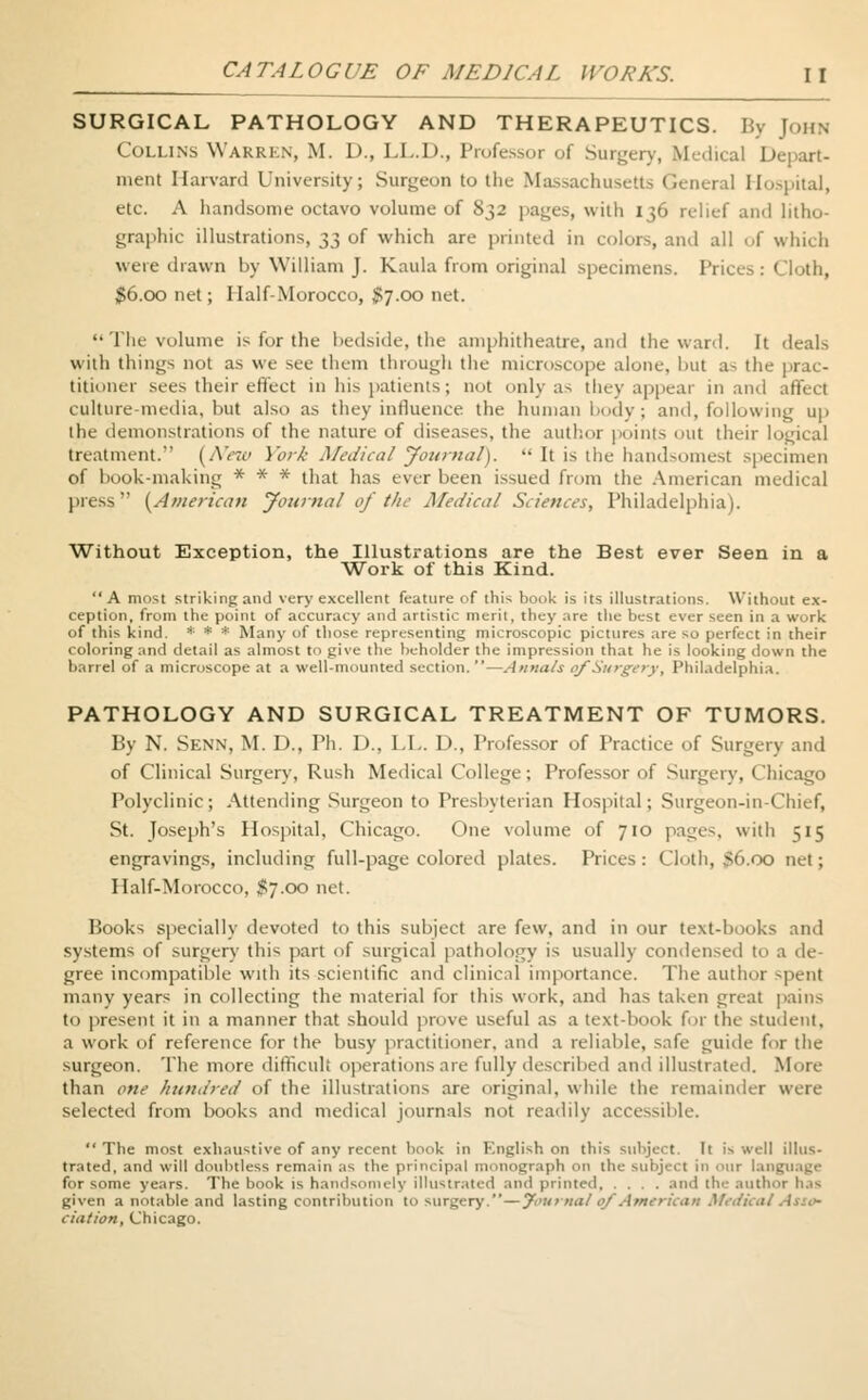 SURGICAL PATHOLOGY AND THERAPEUTICS. By John Collins Warren, M. D., LL.D., Professor of Surgery, Medical Depart- ment Harvard University; Surgeon to the Massachusetts General Hospital, etc. A handsome octavo volume of 832 pa^es, with 136 relief and litho- graphic illustrations, ^ of which are printed in colors, and all of which were drawn by William J. Kaula from original specimens. Prices: Cloth, $6.00 net; Half-Morocco, $7.00 net. The volume is for the bedside, the amphitheatre, and the ward. It deals with things not as we see them through the microscope alone, but as the prac- titioner sees their effect in his patients; not only as they appear in and affect culture-media, hut also as they influence the human body; and, following up the demonstrations of the nature of diseases, the author points out their logical treatment. [New York Medical Journal). It is the handsomest spe< of hook-making * * * that has ever been issued from the American medical press {American Journal of the Medical Sciences, Philadelphia). Without Exception, the Illustrations are the Best ever Seen in a Work of this Kind. A most striking and very excellent feature of this book is its illustrations. Without ex- ception, from the point of accuracy and artistic merit, they are the best ever seen in a work of this kind. * * * Many of those representing microscopic pictures are so perfect in their coloring and detail as almost to give the beholder the impression that lie is looking down the barrel of a microscope at a well-mounted section. —Annals of Surgery, Philadelphia. PATHOLOGY AND SURGICAL TREATMENT OF TUMORS. By N. Senn, M. D., Ph. D., LL. D., Professor of Practice of Surgery and of Clinical Surgery, Rush Medical College; Professor of Surgery, < hicago Polyclinic; Attending Surgeon to Presbyterian Hospital; Surgeon-in-Chief, St. Joseph's Hospital, Chicago. One volume of 710 pages, with 515 engravings, including full-page colored plates. Prices: Cloth, 36.00 net; Half-Morocco, $7.00 net. Books specially devoted to this subject are few, and in our text-books and systems of surgery this part of surgical pathology is usually condensed to a de- gree incompatible with its scientific and clinical importance. The author spent many years in collecting the material for this work, and has taken great pains to present it in a manner that should prove useful as a text-book for the .student, a work of reference for the busy practitioner, and a reliable, safe guide for the surgeon. The more difficult operations are fully described and illustrated. More than one hundred of the illustrations are original, while the remainder were selected from books and medical journals not readily accessible. The most exhaustive of any recent book in English on this subject. It is well illus- trated, and will doubtless remain as the principal monograph on the subject in our language for some years. The book is handsomely illustrated and printed and the author has given a notable and lasting contribution to Mirgery.—Journal of American Medical Asso- ciation, Chicago.