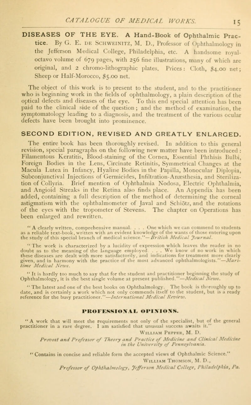 DISEASES OF THE EYE. A Hand-Book of Ophthalmic Prac- tice. By (.. I-:, de Schweinitz, M. I)., Professor ol Ophthalmology in the Jefferson Medical College, Philadelphia, etc. A handsome royal- octavo volume of 679 pages, with 256 fine illustrations, many of which arc- original, and 2 chromo-lithographic plates. Prices: Cloth, 54.00 net; Sheep or Half-Morocco, $5.00 net. The object of this work is to present to the student, and to the practitioner who is beginning work in the fields of ophthalmology, a plain description of the optical defects and diseases of the eye. To this end special attention has been paid to the clinical side of the question ; and the method of examination, the symptomatology leading to a diagnosis, and the treatment of the various ocular defects have been brought into prominence. SECOND EDITION, REVISED AND CREATLY ENLARCED. The entire book has been thoroughly revised. In addition to this general revision, special paragraphs on the following new matter have been introduced : Filamentous Keratitis, Blood-staining of the Cornea, Essential Phthisis Bulbi, Foreign Bodies in the Lens, Circinate Retinitis, Symmetrical Changes at the Macula Lutea in Infancy, Hyaline Bodies in the Papilla, Monocular Diplopia, Subconjunctival Injections of Germicides, Infiltration-Anaesthesia, and Steriliza- tion of Collyria. Brief mention of Ophthalmia Nodosa, Electric Ophthalmia, and Angioid Streaks in the Retina also finds place. An Appendix has been added, containing a full description of the method of determining the corneal astigmatism with the ophthalmometer of Javal and Schiotz, and the rotations of the eyes with the tropometer of Stevens. The chapter on Operations has been enlarged and rewritten. A clearly written, comprehensive manual. . . . One which we can commend to students as a reliable text-book, written with an evident knowledge of the wants of those entering upon the study of this special branch of medical science.— British Medical Journal. The work is characterized by a lucidity of expression which leaves the reader in no doubt as to the meaning of the language employed . . . We know of no work in which these diseases are dealt with more satisfactorily, and indications for treatment more clearly given, and in harmony with the practice of the most advanced ophthalmologists.—Mari- time Medical It is hardly too much to say that for the student and practitioner beginning the study of Ophthalmology, it is the best single volume at present published.—Medical a The latest and one of the best books on Ophthalmology. The book is thoroughly up to date, and is certainly a work which not only commends itself to the student, but is a ready reference for the busy practitioner.—International Medical Review. PROFESSIONAL OPINIONS. A work that will meet the requirements not only of the specialist, but of the general practitioner in a rare degree. I am satisfied that unusual success awaits it. W'111 i.\M Pbppbr, M. I>. Provost and Professor of Theory and Practice of Medicine and Clinical Medicine in the University of Pennsylvania. Contains in concise and reliable form the accepted views of Ophthalmic Science. William THOMSON, M. D., Professor of Ophthalmology, Jefferson Medical College, Philadelphia, P*.