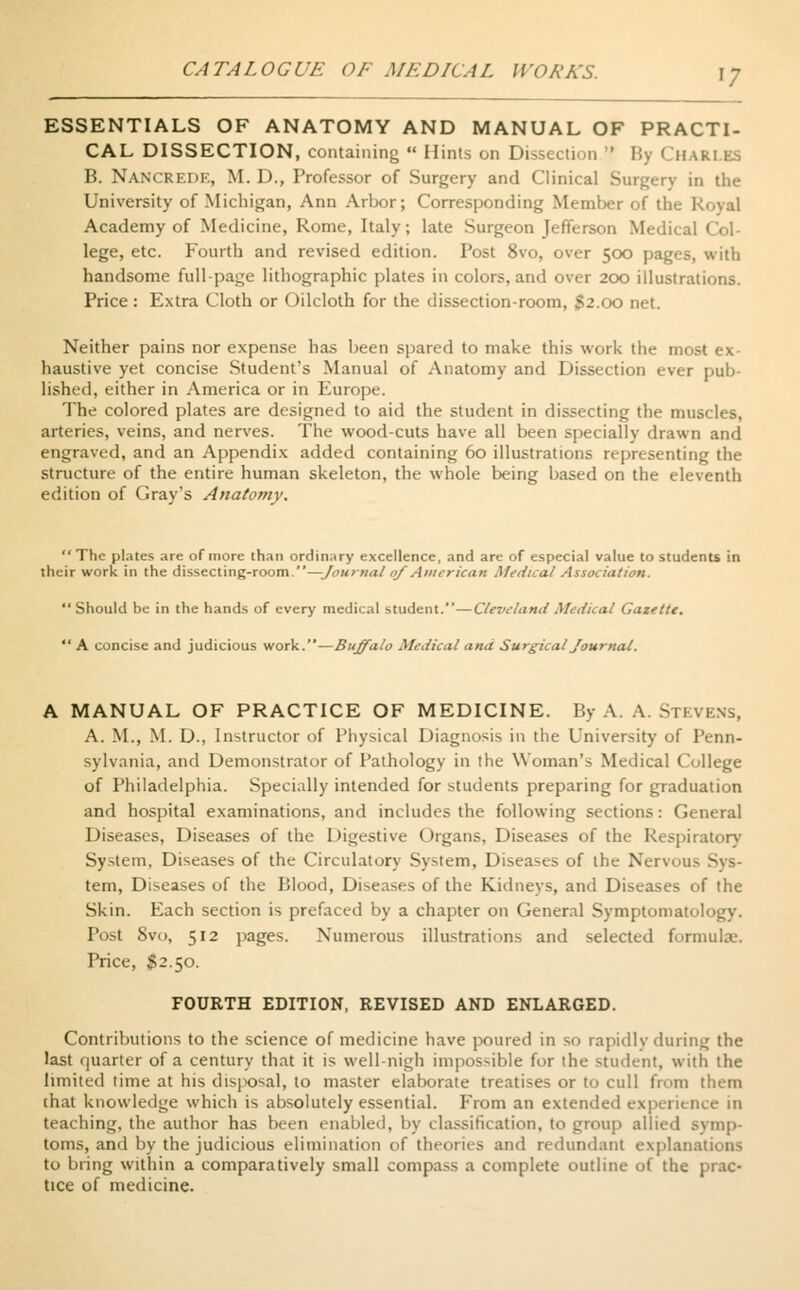 ESSENTIALS OF ANATOMY AND MANUAL OF PRACTI- CAL DISSECTION, containing Hints on Dissection ' By CHARLES B. Nancrede, M. D., Professor of Surgery and Clinical Surgery in the University of Michigan, Ann Arbor; Corresponding Member of the Royal Academy of Medicine, Rome, Italy; late Surgeon Jefferson Medical Col- lege, etc. Fourth and revised edition. Post 8vo, over 500 pages, with handsome full-page lithographic plates in colors, and over 200 illustrations. Price : Extra Cloth or Oilcloth for the dissection-room, $2.(x> net. Neither pains nor expense has been spared to make this work the most ex- haustive yet concise Student's Manual of Anatomy and Dissection ever pub- lished, either in America or in Europe. The colored plates are designed to aid the student in dissecting the muscles, arteries, veins, and nerves. The wood-cuts have all been specially drawn and engraved, and an Appendix added containing 60 illustrations representing the structure of the entire human skeleton, the whole being based on the eleventh edition of Gray's Anatomy. The plates are of more than ordinary excellence, and are of especial value to students in their work in the dissecting-room.—Journal of American Medical Association. Should be in the hands of every medical student.—Cleveland Medical Gazette. A concise and judicious work.—Buffalo Medical and Surgical Journal. A MANUAL OF PRACTICE OF MEDICINE. By A. A. Stevens, A. M., M. D., Instructor of Physical Diagnosis in the University of Penn- sylvania, and Demonstrator of Pathology in the Woman's Medical College of Philadelphia. Specially intended for students preparing for graduation and hospital examinations, and includes the following sections: General Diseases, Diseases of the Digestive Organs, Diseases of the Respiratory System, Diseases of the Circulatory System, Diseases of the Nervou~ tern, Diseases of the Blood, Diseases of the Kidneys, and Diseases of the Skin. Each section is prefaced by a chapter on General Symptomatology. Post 8vo, 512 pages. Numerous illustrations and selected formula1. Price, $2.50. FOURTH EDITION, REVISED AND ENLARGED. Contributions to the science of medicine have poured in so rapidly during the last quarter of a century that it is well-nigh impossible for the student, with the limited time at his disposal, to master elaborate treatises or to cull from them that knowledge which is absolutely essential. From an extended experience in teaching, the author has been enabled, by classification, to Ljroup allied symp- toms, and by the judicious elimination of theories and redundant explanations to bring within a comparatively small compass a complete outline of the prac- tice of medicine.