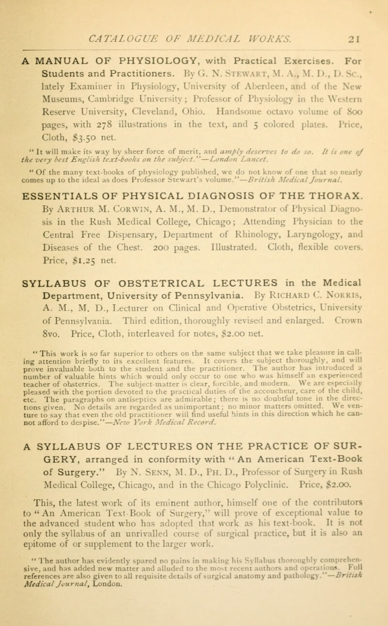 A MANUAL OF PHYSIOLOGY, with Practical Exercises. For Students and Practitioners. By <i. N. STEWART, M. A., M. D . I lately Examiner in Physiology, University of Aberdeen, and f the New Museums, Cambridge University; Professor of Physiology in i! Reserve University, Cleveland, Ohio. Handsome octavi I 800 pages, with 278 illustrations in the text, ami 5 colored plati Cloth, S3.50 net.  It will mike its way by sheer force of merit, and amply deserves to do so. It is one oj the very best English text-books on the subject.—London Lancet. Of the many text-books of physiology published, we do not know of one that so nearly comes up to the ideal as does Professor Stewart's volume.—British Medical Journal. ESSENTIALS OF PHYSICAL DIAGNOSIS OF THE THORAX. By ARTHUR M. CORWIN, A. M., M. 1)., Demonstrator of Physical Diaj sis in the Rush Medical College, Chicago; Attending Physician to the Central Free Dispensary, Department of Rhinology, Laryngology, and Diseases of the Chest. 200 pages. Illustrated. Cloth, flexible covers. Price, Si.25 net. SYLLABUS OF OBSTETRICAL LECTURES in the Medical Department, University of Pennsylvania. By RICHARD C. Noi A. M., M. D., Lecturer on Clinical and Operative Obstetrics, Unh of Pennsvlvania. Third edition, thoroughly revised and enlarged. Crown 8vo. Price, Cloth, interleaved for notes, $2.00 net.  This work is so far superior to others on the same subject that we take pleasure in call- ing attention briefly to its excellent features. It covers the subject thoroughly, and will prove invaluable both to the student and the practitioner. The author has introduced a number of valuable hints which would only occur to one who was himself an experienced teacher of obstetrics. The subject-matter is clear, forcible, and modern. We are especially pleased with the portion devoted to the practical duties of the accoucheur, care of the child, etc. The paragraphs on antisf-ptics are admirable; there is no doubtful tone in the^ direc- tions given. No details are regarded as unimportant; no minor matters omitted. We ven- »ay that even the old practitioner will find useful hints in this direction which he can- not afford to despise.—New York Medical Record. A SYLLABUS OF LECTURES ON THE PRACTICE OF SUR- GERY, arranged in conformity with  An American Text-Book of Surgery. By X. SENN, M. D., Ph. D., Professor of Surgery in Rush Medical College, Chicago, and in the Chicago Polyclinic. Price, $2.00. This, the latest work of its eminent author, himself one of the contributors to An American Text Book of Surgery, will prove of exceptional value to the advanced student who has adopted that work as his text-book. It i< not only the syllabus of an unrivalled course of surgical practice, but it is .1' epitome of or supplement to the larger work.  The author has evidently spared no pains in makinc his Syllabus thoroughly comprehen- sive, and has added new matter and alluded to the most recent authors •« Full references are also given to all requisite details of surgical anatomy and pathology.—British Medical Journal, London.