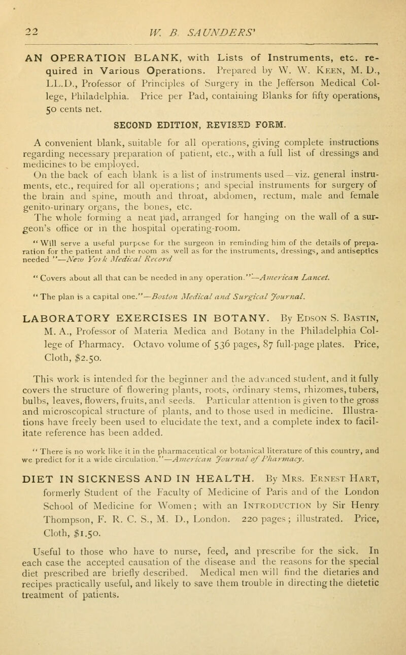 AN OPERATION BLANK, with Lists of Instruments, etc. re- quired in Various Operations. Prepared by W. W. Keen, M. D., LL.D., Professor of Principles of Surgery in the Jefferson Medical Col- lege, Philadelphia. Price per Pad, containing Blanks for fifty operations, 50 cents net. SECOND EDITION, REVISED FORM. A convenient blank, suitable for all operations, giving complete instructions regarding necessary preparation of patient, etc., with a full list of dressings and medicines to be employed. On the back of each blank is a list of instruments used—viz. general instru- ments, etc., required for all operations; and special instruments for surgery of the brain and spine, mouth and throat, abdomen, rectum, male and female genito-urinary organs, the bones, etc. The whole forming a neat pad, arranged for hanging on the wall of a sur- geon's office or in the hospital operating-room. Will serve a useful purpose for the surgeon in reminding him of the details of prepa- ration for the patient and the room as well as for the instruments, dressings, and antiseptics needed —New Y01 k Medical Record  Covers about all that can be needed in any operation.—American Lancet The plan is a capital one.—Boston Medical and Surgical yournal. LABORATORY EXERCISES IN BOTANY. By Edson S. Bastin, M. A., Professor of Materia Medica and Botany in the Philadelphia Col- lege of Pharmacy. Octavo volume of 536 pages, 87 full-page plates. Price, Cloth, $2.50. This work is intended for the beginner and the advanced student, and it fully covers the structure of flowering plants, roots, ordinary stems, rhizomes, tubers, bulbs, leaves, flowers, fruits, and seeds. Particular attention is given to the gross and microscopical structure of plants, and to those used in medicine. Illustra- tions have freely been used to elucidate the text, and a complete index to facil- itate reference has been added.  There is no work like it in the pharmaceutical or botanical literature of this country, and we predict for it a wide circulation.—American yournal of Pharmacy. DIET IN SICKNESS AND IN HEALTH. By Mrs. Ernest Hart, formerly Student of the Faculty of Medicine of Paris and of the London School of Medicine for Women; with an Introduction by Sir Henry Thompson, F. R. C. S., M. I)., London. 220 pages; illustrated. Price, Cloth, $1.50. Useful to those who have to nurse, feed, and prescribe for the sick. In each case the accepted causation of the disease and the reasons for the special diet prescribed are briefly described. Medical men will find the dietaries and recipes practically useful, and likely to save them trouble in directing the dietetic treatment of patients.