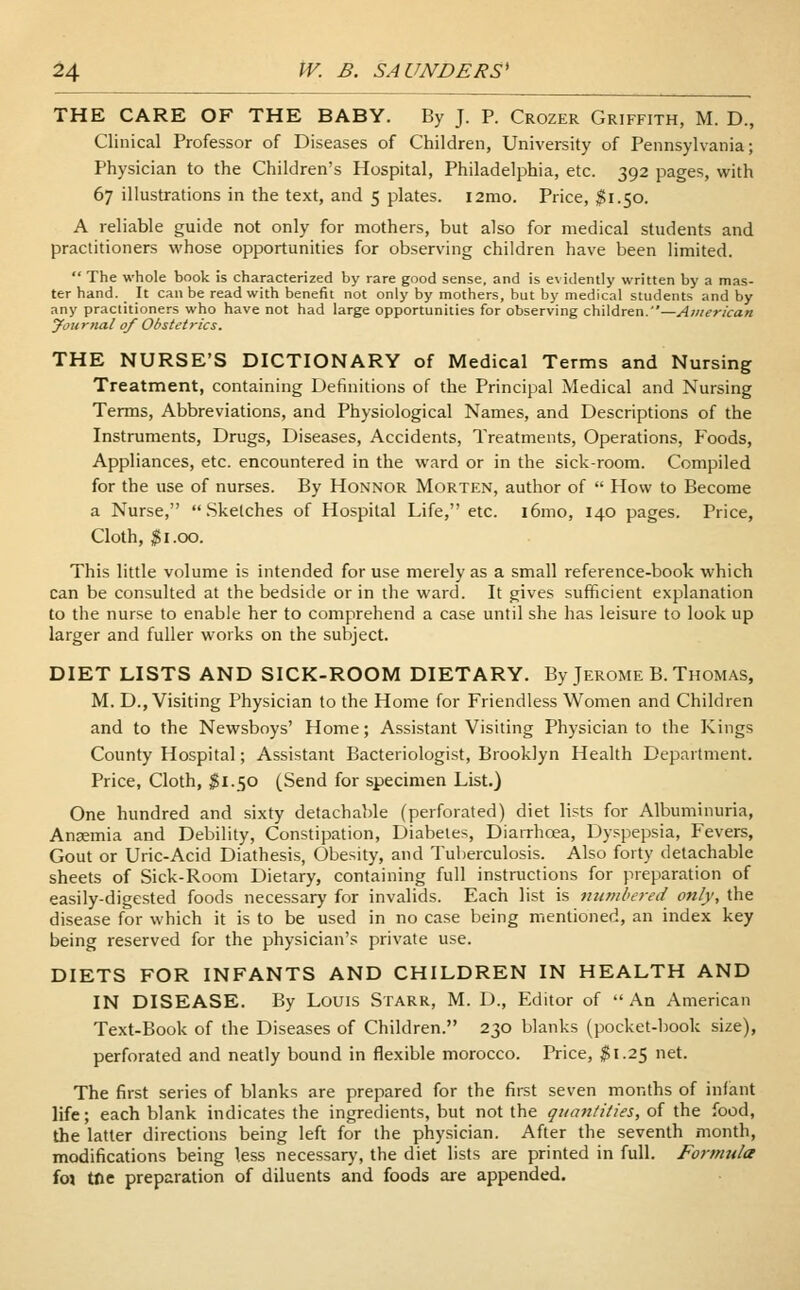 THE CARE OF THE BABY. By J. P. Crozer Griffith, M. D., Clinical Professor of Diseases of Children, University of Pennsylvania; Physician to the Children's Hospital, Philadelphia, etc. 392 pages, with 67 illustrations in the text, and 5 plates. i2mo. Price, 51.50. A reliable guide not only for mothers, but also for medical students and practitioners whose opportunities for observing children have been limited.  The whole book is characterized by rare good sense, and is evidently written by a mas- ter hand. _ It can be read with benefit not only by mothers, but by medical students and by any practitioners who have not had large opportunities for observing children.—American yournal of Obstetrics. THE NURSE'S DICTIONARY of Medical Terms and Nursing Treatment, containing Definitions of the Principal Medical and Nursing Terms, Abbreviations, and Physiological Names, and Descriptions of the Instruments, Drugs, Diseases, Accidents, Treatments, Operations, Foods, Appliances, etc. encountered in the ward or in the sick-room. Compiled for the use of nurses. By Honnor Morten, author of  How to Become a Nurse, Sketches of Hospital Life, etc. i6mo, 140 pages. Price, Cloth, $ 1.00. This little volume is intended for use merely as a small reference-book which can be consulted at the bedside or in the ward. It gives sufficient explanation to the nurse to enable her to comprehend a case until she has leisure to look up larger and fuller works on the subject. DIET LISTS AND SICK-ROOM DIETARY. By Jerome B. Thomas, M. D., Visiting Physician to the Home for Friendless Women and Children and to the Newsboys' Home; Assistant Visiting Physician to the Kings County Hospital; Assistant Bacteriologist, Brooklyn Health Department. Price, Cloth, $1.50 (Send for specimen List.) One hundred and sixty detachable (perforated) diet lists for Albuminuria, Anaemia and Debility, Constipation, Diabetes, Diarrhoea, Dyspepsia, Fevers, Gout or Uric-Acid Diathesis, Obesity, and Tuberculosis. Also forty detachable sheets of Sick-Room Dietary, containing full instructions for preparation of easily-digested foods necessary for invalids. Each list is numbered only, the disease for which it is to be used in no case being mentioned, an index key being reserved for the physician's private use. DIETS FOR INFANTS AND CHILDREN IN HEALTH AND IN DISEASE. By Louis Starr, M. D., Editor of  An American Text-Book of the Diseases of Children. 230 blanks (pocket-book size), perforated and neatly bound in flexible morocco. Price, $1.25 net. The first series of blanks are prepared for the first seven months of infant life; each blank indicates the ingredients, but not the quantities, of the food, the latter directions being left for the physician. After the seventh month, modifications being less necessary, the diet lists are printed in full. Formula foj trie preparation of diluents and foods are appended.