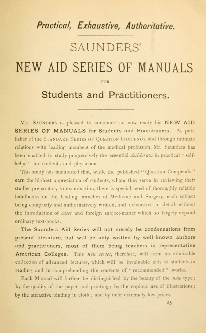 Practical, Exhaustive, Authoritative. SAUNDERS' NEW AID SERIES OF MANUALS FOR Students and Practitioners. Mr. SAUNDERS is pleased to announce as now ready his NEW AID SERIES OF MANUALS for Students and Practitioners. As pub- lisher of the Standard Series <u Question Compends,and through intimate relations with leading members of the medical profession, Mr. Saunders has been enabled to study progressively the essential desiderata in practical self- helps  for students and physicians. This study has manifested that, while the published  Question Compends' earn the highest appreciation of students, whom they serve in reviewing their studies preparatory to examination, there is special need of thoroughly reliable handbooks on the leading branches of Medicine and Surgery, each subject being compactly and authoritatively written, and exhaustive in detail, without the introduction of cases and foreign subject-matter which so largely expand ordinary text-books. The Saunders Aid Series will not merely be condensations from present literature, but will be ably written by well-known authors and practitioners, most of them being teachers in representative American Colleges. This nc~v series, therefore, will form an admirable collection of advanced lectures, which will be invaluable aids to students in reading and in comprehending the contents of  recommended  works. Each Manual will further be distinguished by the beauty of the by the quality of the paper and printing ; by the copious use of illustrations ; by the attractive binding in cloth; and by their extremely low prii -5