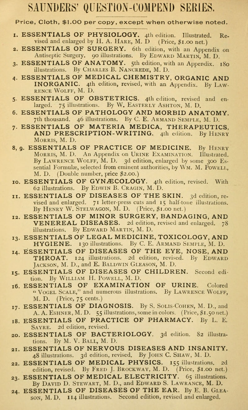 Price, Cloth, $1.00 per copy, except when otherwise noted. 1. ESSENTIALS OF PHYSIOLOGY. 4th edition. Illustrated. Re- vised and enlarged by H. A. Hare, M. D (Price, $1.00 net.) 2. ESSENTIALS OF SURGERY. 6th edition, with an Appendix on Antiseptic Surgery. 90 illustrations. By Edward Martin, M. D. 3. ESSENTIALS OF ANATOMY. 5th edition, with an Appendix. 180 illustrations. By Charles B. Nancrede, M. D. 4. ESSENTIALS OF MEDICAL CHEMISTRY, ORGANIC AND INORGANIC. 4th edition, revised, with an Appendix. By Law- rence Wolff, M. D. 5. ESSENTIALS OF OBSTETRICS. 4th edition, revised and en- larged. 75 illustrations. By W. Easterly Ashton, M. D. 6. ESSENTIALS OF PATHOLOGY AND MORBID ANATOMY. 7th thousand. 46 illustrations. By C. E. Armand Semple, M. D. 7. ESSENTIALS OF MATERIA MEDICA, THERAPEUTICS, AND PRESCRIPTION-WRITING. 4th edition. By Henry Morris, M. D. 8. 9. ESSENTIALS OF PRACTICE OF MEDICINE. By Henry Morris, M. D. An Appendix on Urine Examination. Illustrated. By Lawrence Wolff, M. D. 3d edition, enlarged by some 300 Es- sential Formulae, selected from eminent authorities, by Wm. M. Powell, M. D. (Double number, price $2.00.) 10. ESSENTIALS OF GYNECOLOGY. 4th edition, revised. With 62 illustrations. By Edwin B. Cragin, M. D. 11. ESSENTIALS OF DISEASES OF THE SKIN. 3d edition, re- vised and enlarged. 71 letter-press cuts and 15 half-tone illustrations. By Henry W. Stelwagon, M. D. (Price, $1.00 net.) 12. ESSENTIALS OF MINOR SURGERY, BANDAGING, AND VENEREAL DISEASES. 2d edition, revised and enlarged. 78 illustrations. By Edward Martin, M. D. 13. ESSENTIALS OF LEGAL MEDICINE, TOXICOLOGY, AND HYGIENE. 130 illustrations. By C. E. Armand Semple, M. D. 14. ESSENTIALS OF DISEASES OF THE EYE, NOSE, AND THROAT. 124 illustrations. 2d edition, revised. By Edward Jackson, M. D., and E. Baldwin Gleason, M. D. 15. ESSENTIALS OF DISEASES OF CHILDREN. Second edi- tion. By William H. Powell, M. D. 16. ESSENTIALS OF EXAMINATION OF URINE. Colored  Vogel Scale, and numerous illustrations. By Lawrence Wolff, M. D. (Price, 75 cents.) 17. ESSENTIALS OF DIAGNOSIS. By S. Solis-Cohen, M. D., and A. A. Eshner, M. D. 55 illustrations, some in colors. (Price, $1.50 net.) 18. ESSENTIALS OF PRACTICE OF PHARMACY. By L. E. Sayre. 2d edition, revised. 20. ESSENTIALS OF BACTERIOLOGY. 3d edition. 82 illustra- tions. By M. V. Ball, M. D. 21. ESSENTIALS OF NERVOUS DISEASES AND INSANITY. 48 illustrations. 3d edition, revised. By John C. Shaw, M. D. 22. ESSENTIALS OF MEDICAL PHYSICS. 155 illustrations. 2d edition, revised. By Fred J. Brockway, M. D. (Price, $1.00 net.) 23. ESSENTIALS OF MEDICAL ELECTRICITY. 65 illustrations. By David D. Stewart, M. D., and Edward S. Lawrance, M. D. 24. ESSENTIALS OF DISEASES OF THE EAR. By E. B. Glea- son, M.D. 114 illustrations. Second edition, revised and enlarged.