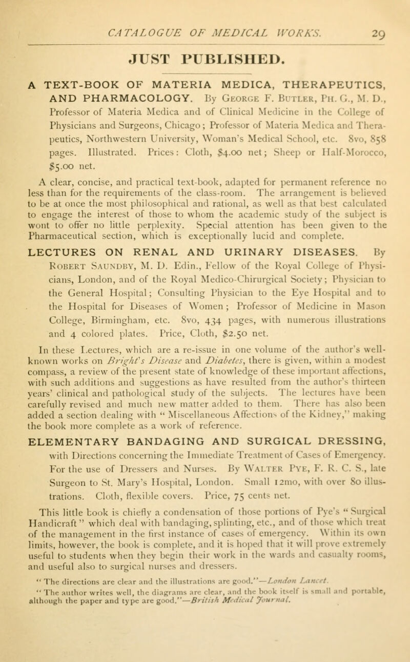 JUST PUBLISHED. A TEXT-BOOK OF MATERIA MEDICA, THERAPEUTICS, AND PHARMACOLOGY. Iiy George F. Butler, Ph. G., M I) . Professor of Materia Medica and of Clinical Medicine in the College of Physicians and Surgeons, Chicago; Professor of Materia Medica and Thera- peutics, Northwestern University, Woman's Medical School, etc. 8vo, 858 pages. Illustrated. Prices: Cloth, $4.00 net; Sheep or Half-Morocco, $5.00 net. A clear, concise, and practical text-book, adapted for permanent reference no less than for the requirements of the class-room. The arrangement is believed to be at once the most philosophical and rational, as well as that best calculated to engage the interest of those to whom the academic study of the subject is wont to offer no little perplexity. Special attention has been given to the Pharmaceutical section, which is exceptionally lucid and complete. LECTURES ON RENAL AND URINARY DISEASES. By Robert Saundby, M. D. Edin., Fellow of the Royal College of Physi- cians, London, and of the Royal Medico-Chirurgical Society, Physician t<> the General Hospital; Consulting Physician to the Eye Hospital and t<> the Hospital for Diseases of Women ; Professor of Medicine in Mason College, Birmingham, etc. 8vo, 434 pages, with numerous illustrations and 4 colored plates. Price, Cloth, $2.50 net. In these Lectures, which are a re-issue in one volume of the author's well- known works on Bright's Disease and Diabetes, there is given, within a modest compass, a review of the piesent state of knowledge of these important affect inns, with such additions and suggestions as have resulted from the author's thirteen years' clinical and pathological study of the subjects. The lectures have been carefully revised and much new matter added to them. There has also been added a section dealing witli  Miscellaneous Affections of the Kidney, making the book more complete as a work of reference. ELEMENTARY BANDAGING AND SURGICAL DRESSING, with I Erections concerning the Immediate Treatment of < 'a>c> ol Emergency. For the use of Dressers and Nurses. By WAJ 11 k I'vi. F. K. <'. S., late Surgeon to St. Mary's Hospital, London. Small !2mo, with over 80 illus- trations. Cloth, flexible covers. Price, 75 cents net. This little book is chiefly a condensation of those portions of Pye's  Surgical Handicraft which deal with bandaging, splinting, etc., and of those which treat of the management in the first instance of cases of emergency. Withm it-- own limits, however, the book is complete, and it is hoped that it will prove extremely useful to students when they begin their work in the wards and casualty rooms, and useful also to surgical nurses and dressers.  The directions are clear and the illustrations are good.—London I I  The author writes well, the diagrams are clear, and the book itself is small and |>.>nat>le, although the paper and type are good.—British Medical Journal.