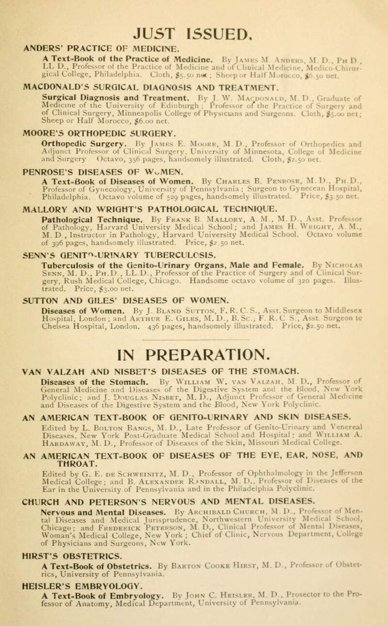 JUST ISSUED, ANDERS' PRACTICE OF MEDICINE. A Text-Book of the Practice of Medicine. Bj [auks M D PhD LLD., Professor of the Practice ol Medicine and fClinical hirur- gical College, Philadelphia. ( j MACDONALDS SURGICAL DIAGNOSIS AND TREATMENT. Surgical Diagnosis and Treatment. By J. W Macdonai d, M D..( Medicine of the University i.f Edinburgh : Professoi ' y and of Clinical Surgery, Minneapolis College of Physicians and Surgeons. Cloth, $=,. a Sheep or Half Morocco, $6.00 net. MOORE'S ORTHOPEDIC SURGERY. Orthopedic Surgery. By Iambs E. M is, M I) , Professor of Orthopedics and Adjunct Professor ot Clinical Surgery, University of Minnes and Surgery Octavo, 356 pages, handsomely illustrated. Clot) | PENROSE'S DISEASES OF W^MEN. A Text-Book of Diseases of Women. By Charles B. 1 I.D Ph D Professor of Gynecology, University ol Pennsylvania: Surgeon to Gynecean Hospital, Philadelphia. Octavo volume of 529 pages, handsomely illustrated. Price, £3.50 net. MALLORY AND WRIGHT'S PATHOLOGICAL TECHNIQUE. Pathological Technique. By Frank B Mallory, A M . M. I> . Asst. Pi of Pathology, Harvard University Medical School; and JAMES H. W111.nr, A M., M. D , Instructor in Pathology. Harvard University Medical School. Octavo volume of 306 pages, handsomely illustrated. Price, $2.50 net. SENN'S GENITOURINARY TUBERCULOSIS. Tuberculosis of the Genito-Urinary Organs, Male and Female. By Ni Sinn, M. D., Ph.1> . LL D., Professor of the Practice of Surgery and of Clinical Sur- gery, Rush Medical College, Chicago. Handsome octavo volume of 320 pages. Illus- trated. Price, $3.00 net. SUTTON AND GILES' DISEASES OF WOMEN. Diseases of Women. By I Bland Sutton, F. R.t >-i;eon to Middlesex Hospital, London; and ARTHUR E. GlLBS, M. D , U.S. , 1- R. C 5., Asst. Surgeon ic Chelsea Hospital, London. 436 pages, handsomely illustrated. Price, $2.50 net. IN PREPARATION. VAN VALZAH AND NISBET'S DISEASES OF THE STOMACH. Diseases of the Stomach. By William W. van Valzah, M I'., 1'r<fcssor of General Medicine and Diseases of the Digestive System and the Blood. Nev Polyclinic; and J. Douglas Nisbet, M.J>.. Adjunct Prof. ral Medicine and Diseases of the Digestive .System and the Blood, V n \ rk Polyclinic. AN AMERICAN TEXT-BOOK OF GENITO-URINARY AND SKIN DISEASES. Edited by L. Bolton Has.,-. M l>., Late Professor of Genito-Urinary and Venerea] Diseases. New York Post-Graduate Medical School and Hospital: and William A. Hardaway, M. D., Professor f Diseases of the >kin, Missouri Med AN AMERICAN TEXT-BOOK OF DISEASES OF THE EYE, EAR, NOSE, AND THROAT. Edited by G. E. dr Schweinitz, M. D . Professor of Ophthalmology in the Jefl Medical College; and B. ALEXANDER Randall, M. D., Professi 1 f the Ear in the University of Pennsylvania and in the Philai mic. CHURCH AND PETERSON'S NERVOUS AND MENTAL DISEASES. Nervous and Mental Diseases. By Archibald Church, Ml' I Men- tal Diseases and Medical lurisprudence. Northwestern University M Chicago; and Frederick Plth;s. in, M !>., Clinical Professor ..t Menl Woman's Medical College, New V..rk ; Chief of Clini . ■  partment, College of Physicians and Surgeons, New York. HIRST'S OBSTETRICS. A Text-Book of Obstetrics. By Barton Cooke Hirst, M. 1> , i rics. University of Pennsylvania. HEISLER'S EMBRYOLOGY. A Text-Book of Embryology. By John C. Hbislbr, M I' Pn sector to the Pro- fessor of Anatomy, Medical Department, University ol Penns)