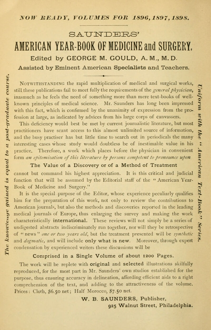 XOIV READY, VOLUMES FOR 1800,189 7,189$. S^TJISTID ZEISS' AMERICAN YEAR-BOOK OF MEDICINE and SURGERY, Edited by GEORGE M. GOULD, A. M., M. D. Assisted by Eminent American Specialists and Teachers. Notwithstanding the rapid multiplication of medical and surgical works, still these publications fail to meet fully the requirements of the general physician, z inasmuch as he feels the need of something more than mere text-books of well- S» g known principles of medical science. Mr. Saunders has long been impressed ^ ^ with this fact, which is confirmed by the unanimity of expression from the pro- t fession at large, as indicated by advices from his large corps of canvassers. <5 fc This deficiency would best be met by current journalistic literature, but most |£ £ practitioners have scant access to this almost unlimited source of information, «, 5; and the busy practiser has but little time to search out in periodicals the many 5 * interesting cases whose study would doubtless be of inestimable value in his £ 5 practice. Therefore, a work which places before the physician in convenient fcu ^ form an epitomization of this literature by persons competent to pronounce itpon 5 •* «; 5 The Value of a Discovery or of a Method of Treatment «i. > ...... 5 « cannot but command his highest appreciation. It is this critical and judicial 5 .2 function that will be assumed by the Editorial staff of the American Year- g Book of Medicine and Surgery. <^ * It is the special purpose of the Editor, whose experience peculiarly qualifies 5* 5* him for the preparation of this work, not only to review the contributions to jjg American journals, but also the methods and discoveries reported in the leading J ii medical journals of Europe, thus enlarging the survey and making the work ' © characteristically international. These reviews will not simply be a series of ■* . . .2(5 5 undigested abstracts indiscriminately run together, nor will they be retrospective $ i of news one or two years old, but the treatment presented will be synthetic X: •** and dogmatic, and will include only what is new. Moreover, through expert • * condensation by experienced writers these discussions will be Comprised in a Single Volume of about 1200 Pages. The work will be replete with original and selected illustrations skilfully reproduced, for the most part in Mr. Saunders' own studios established for the purpose, thus ensuring accuracy in delineation, affording efficient aids to a right comprehension of the text, and adding to the attractiveness of the volume. Prices: Cloth, $6.50 net; Half Morocco, $7.50 net. W. B. SAUNDERS, Publisher, 925 Walnut Street, Philadelphia.