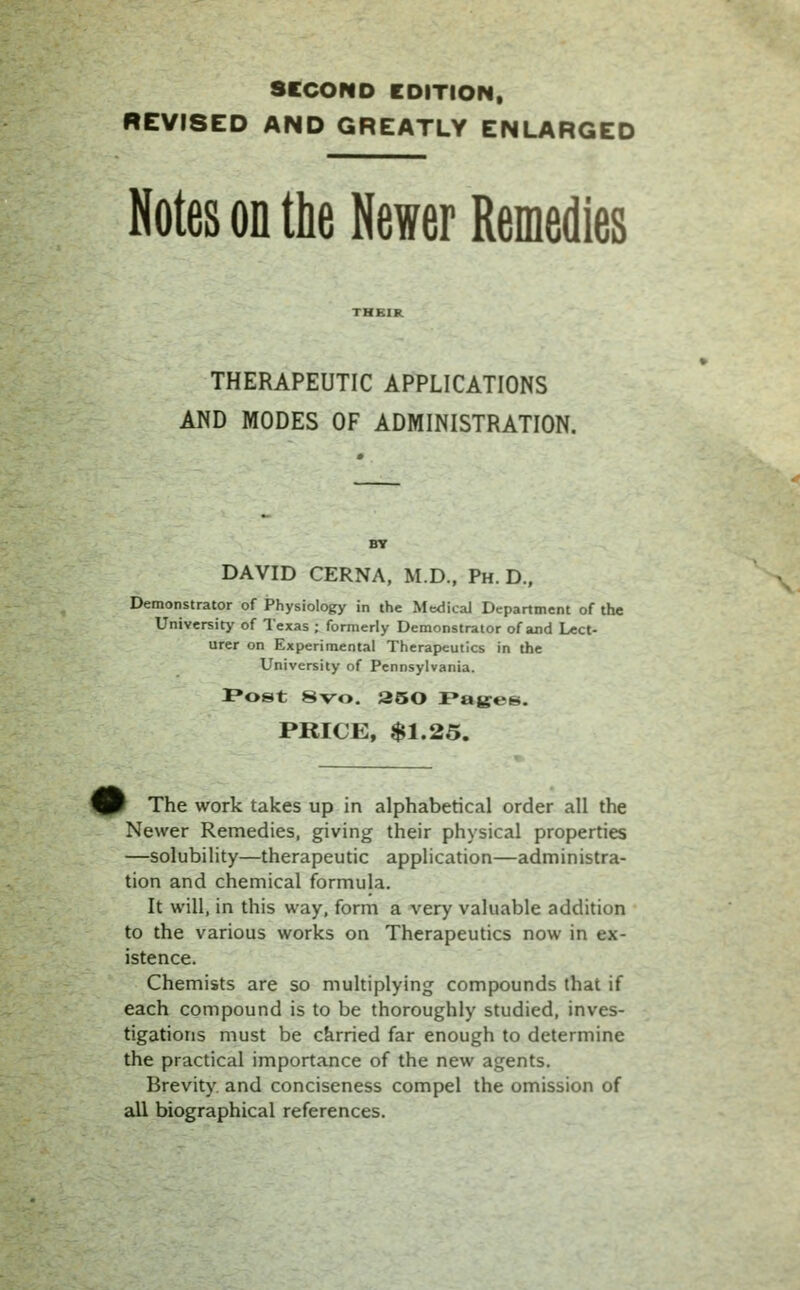 SECOND EDITION, REVISED AND GREATLY ENLARGED Notes on the Newer Remedies THERAPEUTIC APPLICATIONS AND MODES OF ADMINISTRATION. DAVID CERNA, M.D., Ph.D., Demonstrator of Physiology in the Medical Department of the University of Texas ; formerly Demonstrator of and Lect- urer on Experimental Therapeutics in the University of Pennsylvania. Post 8vo. 250 Paiges. PRICE, $1.25. W The work takes up in alphabetical order all the Newer Remedies, giving their physical properties —solubility—therapeutic application—administra- tion and chemical formula. It will, in this way, form a very valuable addition to the various works on Therapeutics now in ex- istence. Chemists are so multiplying compounds that if each compound is to be thoroughly studied, inves- tigations must be carried far enough to determine the practical importance of the new agents. Brevity and conciseness compel the omission of all biographical references.