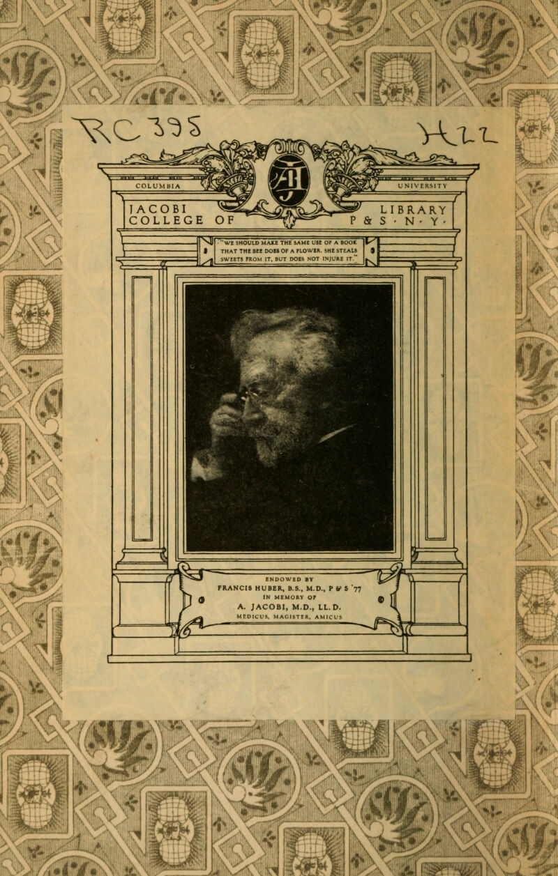 »li: ^c^'^s mm Wx-L W^ ==^ we should mau^the^same use of a boor that the bee dob» op a ploweh shesteau sweets prom it, but does not injure it, ENDOWED BY FRANCIS HUBER, B.S., M.D., P V S '77 H IN MEMORY or A. JACOBI, M.D., LL.D. MEDICUS, MAOISTtR, AMfCUS