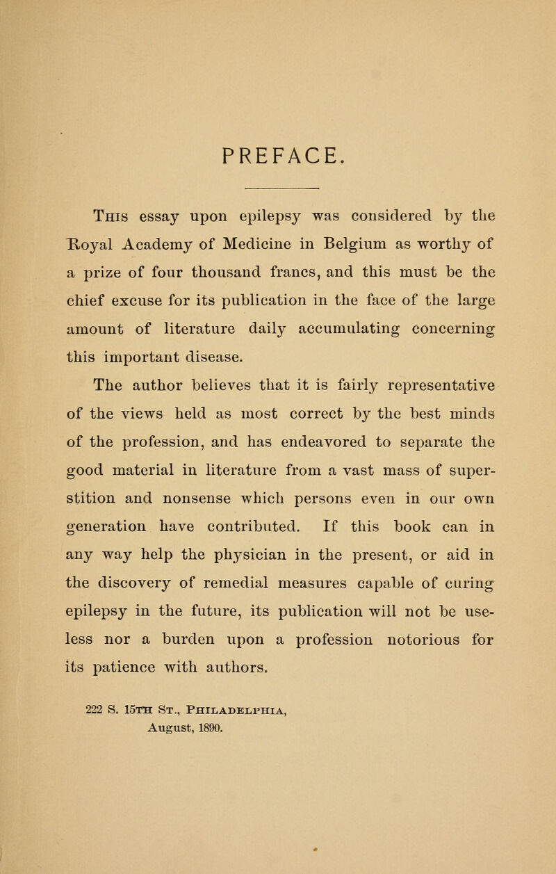 PREFACE. This essay upon epilepsy was considered by the Koyal Academy of Medicine in Belgium as worthy of a prize of four thousand francs, and this must be the chief excuse for its publication in the face of the large amount of literature daily accumulating concerning this important disease. The author believes that it is fairly representative of the views held as most correct by the best minds of the profession, and has endeavored to separate the good material in literature from a vast mass of super- stition and nonsense which persons even in our own generation have contributed. If this book can in any way help the physician in the present, or aid in the discovery of remedial measures capable of curing epilepsy in the future, its publication will not be use- less nor a burden upon a profession notorious for its patience with authors. 222 S. 15th; St., PHiLADBiiPHiA, August, 1890.