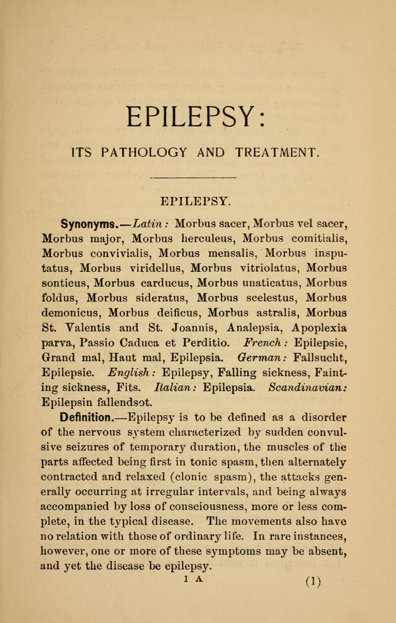 EPILEPSY: ITS PATHOLOGY AND TREATMENT, EPILEPSY. Synonyms.—Latin: Morbus sacer, Morbus vel sacer, Morbus major, Morbus herculeus, Morbus comitialis, Morbus convivialis, Morbus mensalis, Morbus inspu- tatus, Morbus viridellus, Morbus vitriolatus, Morbus sonticus, Morbus carducus, Morbus unaticatus, Morbus foldus, Morbus sideratus, Morbus scelestus, Morbus demonicus, Morbus deificus, Morbus astralis, Morbus St. Yalentis and St. Joannis, Analepsia, Apoplexia parva, Passio Caduca et Perditio. French: Epilepsie, Grand mal, Haut raal, Epilepsia. German: Fallsucht, Epilepsie. English: Epilepsy, Falling sickness. Faint- ing sickness, Fits. Italian: Epilepsia. Scandinavian: Epilepsin fallendsot. Definition.—Epilepsy is to be defined as a disorder of the nervous s^^stem characterized by sudden convul- sive seizures of temporary duration, the muscles of the parts affected being first in tonic spasm, then alternately contracted and relaxed (clonic spasm), the attacks gen- erally occurring at irregular intervals, and being always accompanied by loss of consciousness, more or less com- plete, in the typical disease. The movements also have no relation with those of ordinary life. In rare instances, however, one or more of these symptoms may be absent, and yet the disease be epilepsy,